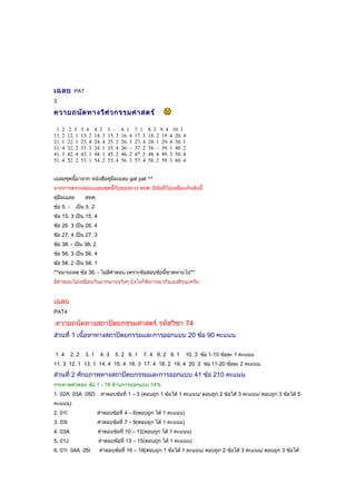 เฉลย PAT
3
ความถนัดทางวิศวกรรมศาสตร์
1. 2 2. 3 3. 4 4. 2 5. – 6. 1 7. 1 8. 2 9. 4 10. 1
11. 2 12. 1 13. 2 14. 3 15. 3 16. 4 17. 3 18. 2 19. 4 20. 4
21. 1 22. 1 23. 4 24. 4 25. 2 26. 3 27. 4 28. 1 29. 4 30. 1
31. 4 32. 2 33. 3 34. 1 35. 4 36. – 37. 2 38. – 39. 1 40. 2
41. 3 42. 4 43. 1 44. 1 45. 2 46. 2 47. 2 48. 4 49. 3 50. 4
51. 4 52. 2 53. 1 54. 2 55. 4 56. 3 57. 4 58. 2 59. 3 60. 4
เฉลยชุดนี้มาจาก หนังสือคู่มือเฉลย gat pat ^^
จากการตรวจสอบเฉลยชุดนี้กับของทาง สทศ. มีข้อที่ไม่เหมือนกันดังนี้
คู่มือเฉลย สทศ.
ข้อ 5. - เป็น 5. 2
ข้อ 15. 3 เป็น 15. 4
ข้อ 26. 3 เป็น 26. 4
ข้อ 27. 4 เป็น 27. 3
ข้อ 38. - เป็น 38. 2
ข้อ 56. 3 เป็น 56. 4
ข้อ 58. 2 เป็น 58. 1
**หมายเหตุ ข้อ 36. - ไม่มีคำาตอบ เพราะข้อสอบข้อนี้ขาดหายไป**
มีคำาตอบไม่เหมือนกันมากมายจริงๆ ยังไงก็พิจารณากันเองดีๆนะครับ
เฉลย
PAT4
ความถนัดทางสถาปัตยกรรมศาสตร์ รหัสวิชา 74
ส่วนที่ 1 เนื้อหาทางสถาปัตยกรรมและการออกแบบ 20 ข้อ 90 คะแนน
1. 4 2. 2 3. 1 4. 3 5. 2 6. 1 7. 4 8. 2 9. 1 10. 3 ข้อ 1-10 ข้อละ 1 คะแนน
11. 3 12. 1 13. 1 14. 4 15. 4 16. 3 17. 4 18. 2 19. 4 20. 2 ข่อ 11-20 ข้อละ 2 คะแนน
ส่วนที่ 2 ศักยภาพทางสถาปัตยกรรมและการออกแบบ 41 ข้อ 210 คะแนน
กระดาษคำาตอบ ข้อ 1 - 18 ด้านการออกแบบ 14%
1. 02A 03A 05D คำาตอบข้อที่ 1 – 3 (ตอบถูก 1 ข้อได้ 1 คะแนน/ ตอบถูก 2 ข้อได้ 3 คะแนน/ ตอบถูก 3 ข้อได้ 5
คะแนน)
2. 01I คำาตอบข้อที่ 4 – 6(ตอบถูก ได้ 1 คะแนน)
3. 03I คำาตอบข้อที่ 7 – 9(ตอบถูก ได้ 1 คะแนน)
4. 03A คำาตอบข้อที่ 10 – 12(ตอบถูก ได้ 1 คะแนน)
5. 01J คำาตอบข้อที่ 13 – 15(ตอบถูก ได้ 1 คะแนน)
6. 01I 04A 05I คำาตอบข้อที่ 16 – 18(ตอบถูก 1 ข้อได้ 1 คะแนน/ ตอบถูก 2 ข้อได้ 3 คะแนน/ ตอบถูก 3 ข้อได้
 