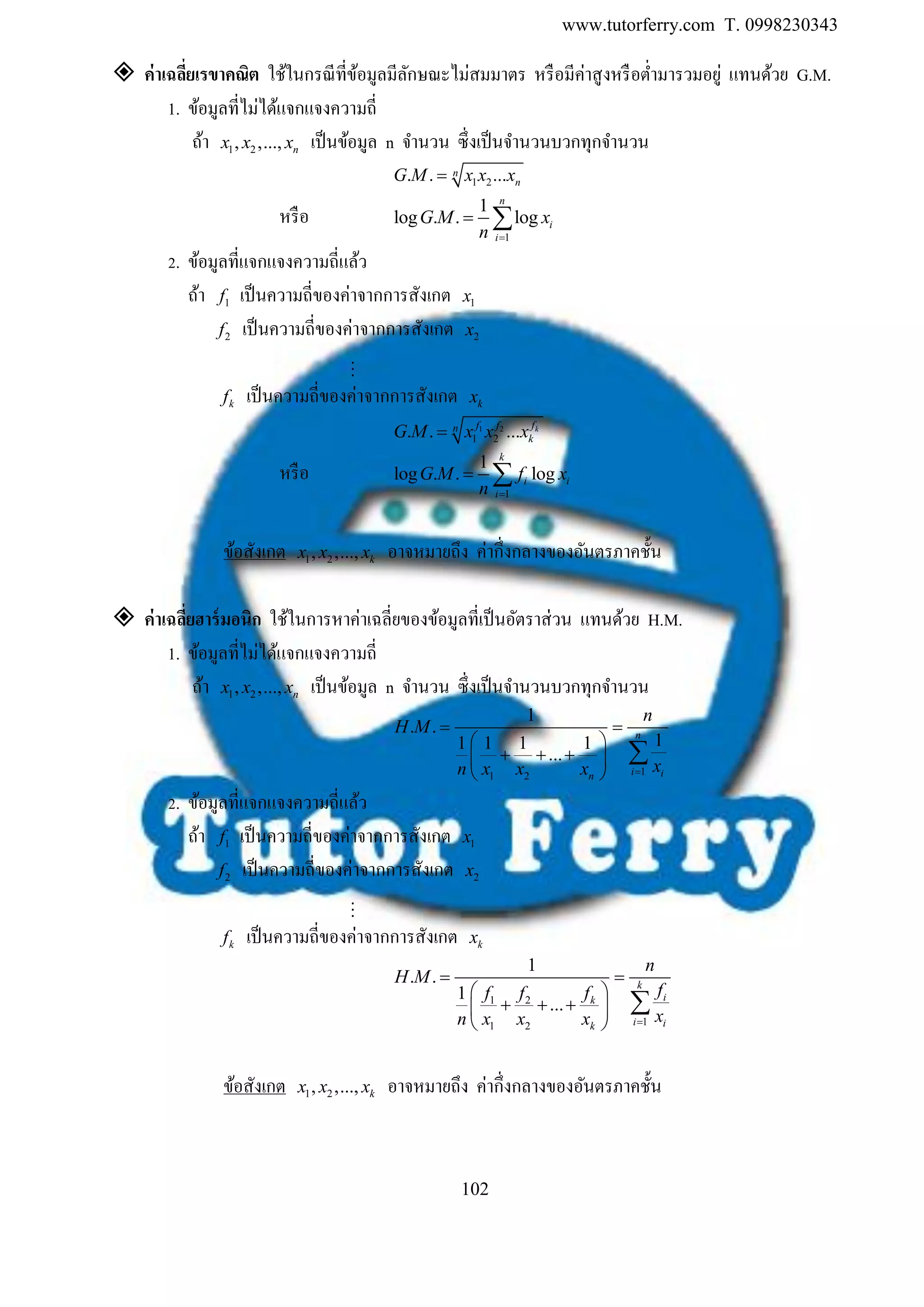 www.tutorferry.com T. 0998230343
102
 ค่ำเฉลี่ยเรขำคณิต ใช้ในกรณีที่ข้อมูลมีลักษณะไม่สมมาตร หรือมีค่าสูงหรือต่ามารวมอยู่ แทนด้วย G.M.
1. ข้อมูลที่ไม่ได้แจกแจงความถี่
ถ้า 1 2, ,..., nx x x เป็นข้อมูล n จานวน ซึ่งเป็นจานวนบวกทุกจานวน
1 2. . ...n
nG M x x x
หรือ
1
1
log . . log
n
i
i
G M x
n 
 
2. ข้อมูลที่แจกแจงความถี่แล้ว
ถ้า 1f เป็นความถี่ของค่าจากการสังเกต 1x
2f เป็นความถี่ของค่าจากการสังเกต 2x
kf เป็นความถี่ของค่าจากการสังเกต kx
1 2
1 2. . ... kff fn
kG M x x x
หรือ
1
1
log . . log
k
i i
i
G M f x
n 
 
ข้อสังเกต 1 2, ,..., kx x x อาจหมายถึง ค่ากึ่งกลางของอันตรภาคชั้น
 ค่ำเฉลี่ยฮำร์มอนิก ใช้ในการหาค่าเฉลี่ยของข้อมูลที่เป็นอัตราส่วน แทนด้วย H.M.
1. ข้อมูลที่ไม่ได้แจกแจงความถี่
ถ้า 1 2, ,..., nx x x เป็นข้อมูล n จานวน ซึ่งเป็นจานวนบวกทุกจานวน
11 2
1
. .
11 1 1 1
...
n
i in
n
H M
xn x x x 
 
 
   
 

2. ข้อมูลที่แจกแจงความถี่แล้ว
ถ้า 1f เป็นความถี่ของค่าจากการสังเกต 1x
2f เป็นความถี่ของค่าจากการสังเกต 2x
kf เป็นความถี่ของค่าจากการสังเกต kx
1 2
11 2
1
. .
1
...
k
ik
i ik
n
H M
fff f
xn x x x 
 
 
   
 

ข้อสังเกต 1 2, ,..., kx x x อาจหมายถึง ค่ากึ่งกลางของอันตรภาคชั้น
 