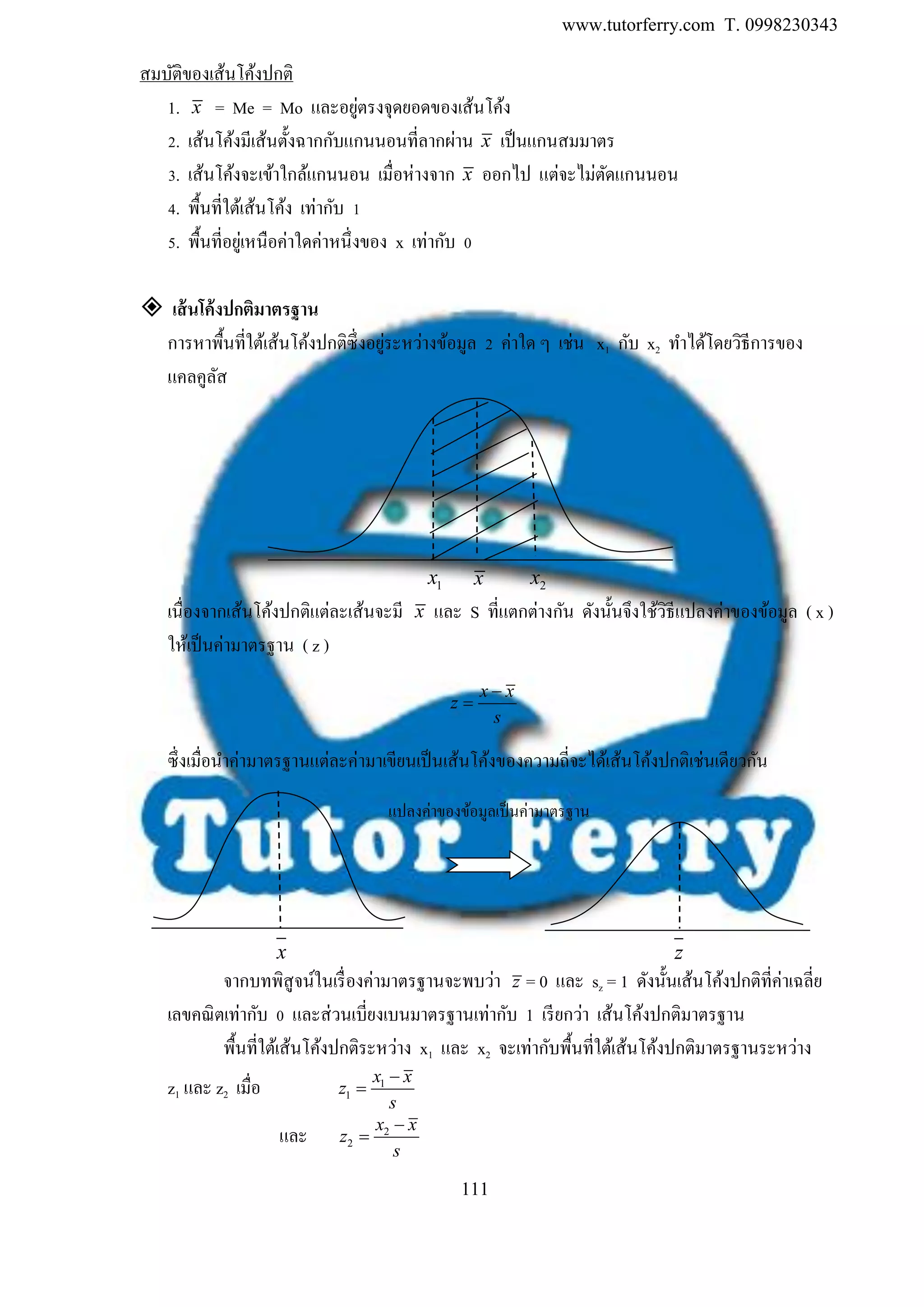 www.tutorferry.com T. 0998230343
111
สมบัติของเส้นโค้งปกติ
1. x = Me = Mo และอยู่ตรงจุดยอดของเส้นโค้ง
2. เส้นโค้งมีเส้นตั้งฉากกับแกนนอนที่ลากผ่าน x เป็นแกนสมมาตร
3. เส้นโค้งจะเข้าใกล้แกนนอน เมื่อห่างจาก x ออกไป แต่จะไม่ตัดแกนนอน
4. พื้นที่ใต้เส้นโค้ง เท่ากับ 1
5. พื้นที่อยู่เหนือค่าใดค่าหนึ่งของ x เท่ากับ 0
 เส้นโค้งปกติมำตรฐำน
การหาพื้นที่ใต้เส้นโค้งปกติซึ่งอยู่ระหว่างข้อมูล 2 ค่าใด ๆ เช่น x1 กับ x2 ทาได้โดยวิธีการของ
แคลคูลัส
1x x 2x
เนื่องจากเส้นโค้งปกติแต่ละเส้นจะมี x และ S ที่แตกต่างกัน ดังนั้นจึงใช้วิธีแปลงค่าของข้อมูล ( x )
ให้เป็นค่ามาตรฐาน ( z )
x x
z
s


ซึ่งเมื่อนาค่ามาตรฐานแต่ละค่ามาเขียนเป็นเส้นโค้งของความถี่จะได้เส้นโค้งปกติเช่นเดียวกัน
x z
จากบทพิสูจน์ในเรื่องค่ามาตรฐานจะพบว่า z = 0 และ sz = 1 ดังนั้นเส้นโค้งปกติที่ค่าเฉลี่ย
เลขคณิตเท่ากับ 0 และส่วนเบี่ยงเบนมาตรฐานเท่ากับ 1 เรียกว่า เส้นโค้งปกติมาตรฐาน
พื้นที่ใต้เส้นโค้งปกติระหว่าง x1 และ x2 จะเท่ากับพื้นที่ใต้เส้นโค้งปกติมาตรฐานระหว่าง
z1 และ z2 เมื่อ 1
1
x x
z
s


และ 2
2
x x
z
s


แปลงค่าของข้อมูลเป็นค่ามาตรฐาน
 