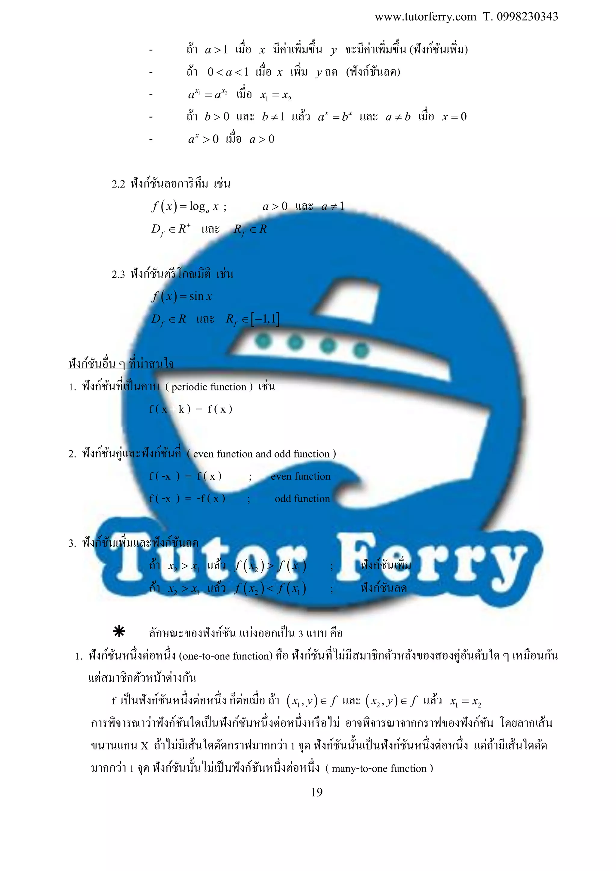 www.tutorferry.com T. 0998230343
19
- ถ้า 1a  เมื่อ x มีค่าเพิ่มขึ้น y จะมีค่าเพิ่มขึ้น (ฟังก์ชันเพิ่ม)
- ถ้า 0 1 a เมื่อ x เพิ่ม y ลด (ฟังก์ชันลด)
- 1 2
x x
a a เมื่อ 1 2x x
- ถ้า 0b  และ 1b  แล้ว x x
a b และ a b เมื่อ 0x
- 0x
a  เมื่อ 0a 
2.2 ฟังก์ชันลอการิทึม เช่น
  logaf x x ; 0a  และ 1a 
fD R
 และ fR R
2.3 ฟังก์ชันตรีโกณมิติ เช่น
  sinf x x
fD R และ  1,1fR  
ฟังก์ชันอื่น ๆ ที่น่าสนใจ
1. ฟังก์ชันที่เป็นคาบ ( periodic function ) เช่น
f ( x + k ) = f ( x )
2. ฟังก์ชันคู่และฟังก์ชันคี่ ( even function and odd function )
f ( -x ) = f ( x ) ; even function
f ( -x ) = -f ( x ) ; odd function
3. ฟังก์ชันเพิ่มและฟังก์ชันลด
ถ้า 2 1x x แล้ว    2 1f x f x ; ฟังก์ชันเพิ่ม
ถ้า 2 1x x แล้ว    2 1f x f x ; ฟังก์ชันลด
 ลักษณะของฟังก์ชัน แบ่งออกเป็น 3 แบบ คือ
1. ฟังก์ชันหนึ่งต่อหนึ่ง (one-to-one function) คือ ฟังก์ชันที่ไม่มีสมาชิกตัวหลังของสองคู่อันดับใด ๆ เหมือนกัน
แต่สมาชิกตัวหน้าต่างกัน
f เป็นฟังก์ชันหนึ่งต่อหนึ่ง ก็ต่อเมื่อ ถ้า  1,x y f และ  2 ,x y f แล้ว 1 2x x
การพิจารณาว่าฟังก์ชันใดเป็นฟังก์ชันหนึ่งต่อหนึ่งหรือไม่ อาจพิจารณาจากกราฟของฟังก์ชัน โดยลากเส้น
ขนานแกน X ถ้าไม่มีเส้นใดตัดกราฟมากกว่า 1 จุด ฟังก์ชันนั้นเป็นฟังก์ชันหนึ่งต่อหนึ่ง แต่ถ้ามีเส้นใดตัด
มากกว่า 1 จุด ฟังก์ชันนั้นไม่เป็นฟังก์ชันหนึ่งต่อหนึ่ง ( many-to-one function )
 
