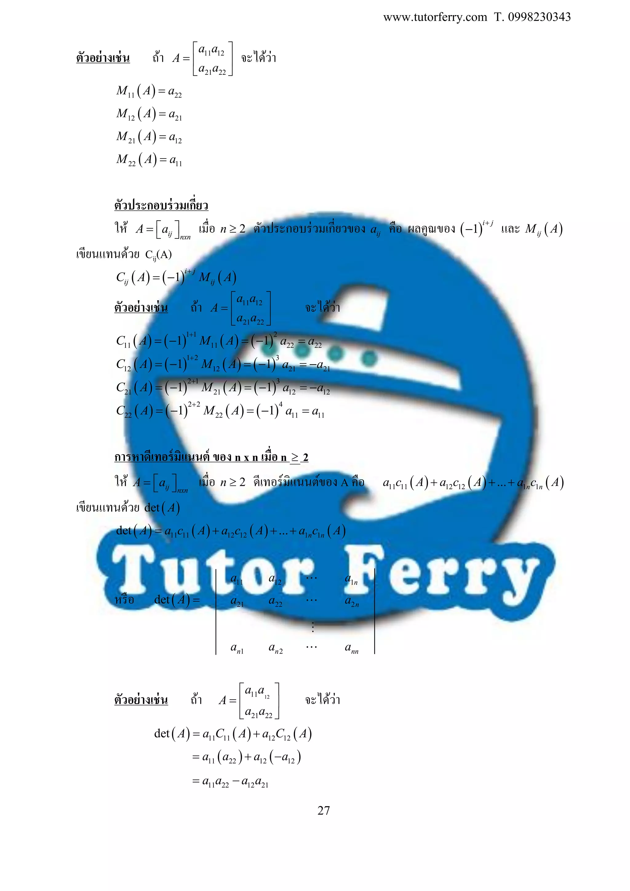 www.tutorferry.com T. 0998230343
27
ตัวอย่ำงเช่น ถ้า 11 12
21 22
a a
A
a a
 
  
 
จะได้ว่า
 11 22M A a
 12 21M A a
 21 12M A a
 22 11M A a
ตัวประกอบร่วมเกี่ยว
ให้ ij nxn
A a    เมื่อ 2n  ตัวประกอบร่วมเกี่ยวของ ija คือ ผลคูณของ  1
i j
 และ  ijM A
เขียนแทนด้วย Cij(A)
     1
i j
ij ijC A M A

 
ตัวอย่ำงเช่น ถ้า 11 12
21 22
a a
A
a a
 
  
 
จะได้ว่า
       
1 1 2
11 11 22 221 1C A M A a a

    
       
1 2 3
12 12 21 211 1C A M A a a

     
       
2 1 3
21 21 12 121 1C A M A a a

     
       
2 2 4
22 22 11 111 1C A M A a a

    
กำรหำดีเทอร์มิแนนต์ ของ n x n เมื่อ n  2
ให้ ij nxn
A a    เมื่อ 2n  ดีเทอร์มิแนนต์ของ A คือ      11 11 12 12 1 1... n na c A a c A a c A  
เขียนแทนด้วย  det A
       11 11 12 12 1 1det ... n nA a c A a c A a c A   
11a 12a 1na
หรือ  det A  21a 22a 2na
1na 2na nna
ตัวอย่ำงเช่น ถ้า 1211
21 22
a a
A
a a
 
  
 
จะได้ว่า
     11 11 12 12det A a C A a C A 
   11 22 12 12a a a a  
11 22 12 21a a a a 
 