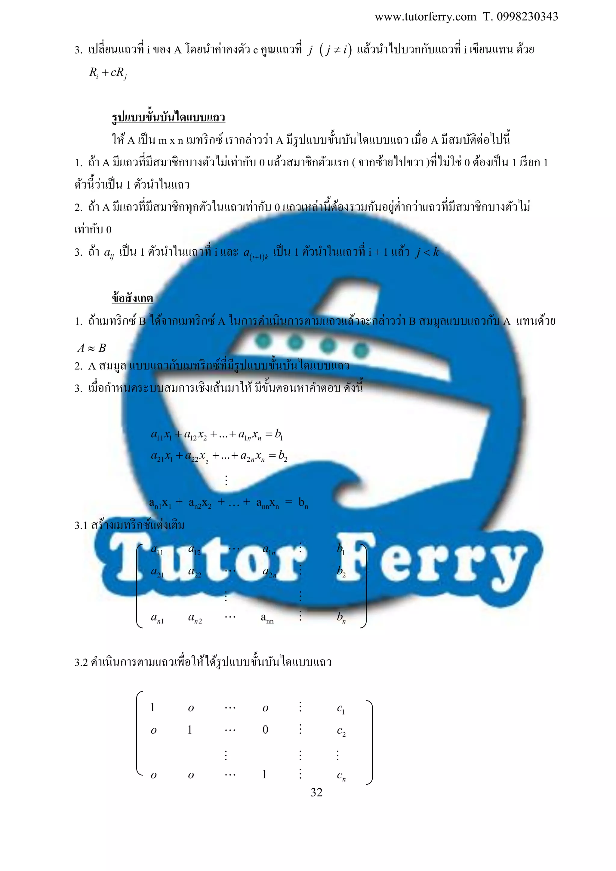 www.tutorferry.com T. 0998230343
32
3. เปลี่ยนแถวที่ i ของ A โดยนาค่าคงตัว c คูณแถวที่ j  j i แล้วนาไปบวกกับแถวที่ i เขียนแทน ด้วย
i jR cR
รูปแบบขั้นบันไดแบบแถว
ให้ A เป็น m x n เมทริกซ์ เรากล่าวว่า A มีรูปแบบขั้นบันไดแบบแถว เมื่อ A มีสมบัติต่อไปนี้
1. ถ้า A มีแถวที่มีสมาชิกบางตัวไม่เท่ากับ 0 แล้วสมาชิกตัวแรก ( จากซ้ายไปขวา )ที่ไม่ใช่ 0 ต้องเป็น 1 เรียก 1
ตัวนี้ว่าเป็น 1 ตัวนาในแถว
2. ถ้า A มีแถวที่มีสมาชิกทุกตัวในแถวเท่ากับ 0 แถวเหล่านี้ต้องรวมกันอยู่ต่ากว่าแถวที่มีสมาชิกบางตัวไม่
เท่ากับ 0
3. ถ้า ija เป็น 1 ตัวนาในแถวที่ i และ  1i k
a 
เป็น 1 ตัวนาในแถวที่ i + 1 แล้ว j k
ข้อสังเกต
1. ถ้าเมทริกซ์ B ได้จากเมทริกซ์ A ในการดาเนินการตามแถวแล้วจะกล่าวว่า B สมมูลแบบแถวกับ A แทนด้วย
BA 
2. A สมมูล แบบแถวกับเมทริกซ์ที่มีรูปแบบขั้นบันไดแบบแถว
3. เมื่อกาหนดระบบสมการเชิงเส้นมาให้ มีขั้นตอนหาคาตอบ ดังนี้
11 1 12 2 1 1... n na x a x a x b   
221 1 22 2 2... n na x a x a x b   

an1x1 + an2x2 + … + annxn = bn
3.1 สร้างเมทริกซ์แต่งเติม
11a 12a 1na 1b
21a 22a 2na 2b
1na 2na ann nb
3.2 ดาเนินการตามแถวเพื่อให้ได้รูปแบบขั้นบันไดแบบแถว
1 o o 1c
o 1 0 2c
o o 1 nc
 