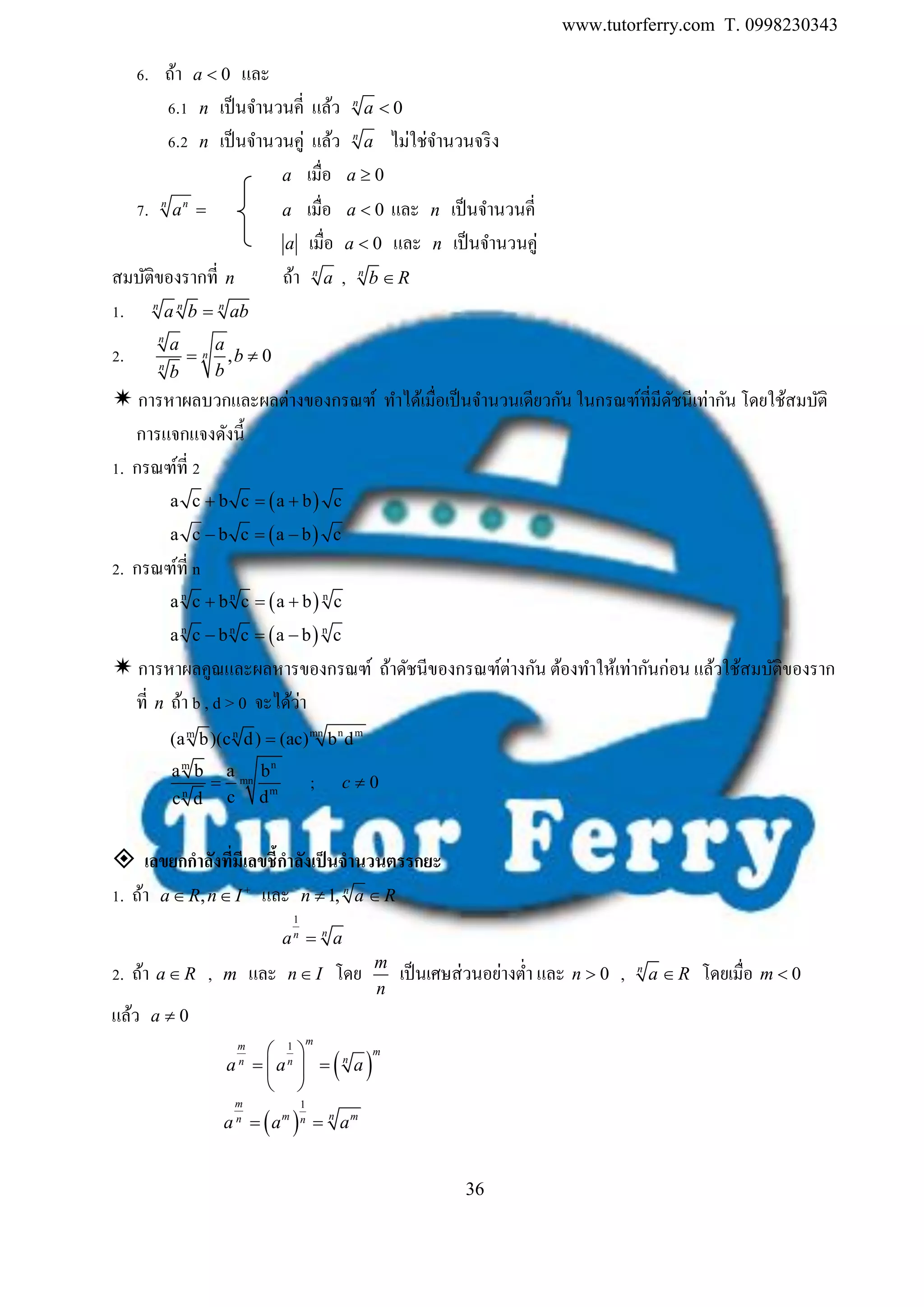www.tutorferry.com T. 0998230343
36
6. ถ้า 0a  และ
6.1 n เป็นจานวนคี่ แล้ว 0n
a 
6.2 n เป็นจานวนคู่ แล้ว n
a ไม่ใช่จานวนจริง
a เมื่อ 0a 
7. n n
a  a เมื่อ 0a  และ n เป็นจานวนคี่
a เมื่อ 0a  และ n เป็นจานวนคู่
สมบัติของรากที่ n ถ้า n
a , n
b R
1. n n n
a b ab
2. , 0
n
n
n
a a
b
bb
 
 การหาผลบวกและผลต่างของกรณฑ์ ทาได้เมื่อเป็นจานวนเดียวกัน ในกรณฑ์ที่มีดัชนีเท่ากัน โดยใช้สมบัติ
การแจกแจงดังนี้
1. กรณฑ์ที่ 2
 a c b c a b c  
 a c b c a b c  
2. กรณฑ์ที่ n
 n n n
a c b c a b c  
 n n n
a c b c a b c  
 การหาผลคูณและผลหารของกรณฑ์ ถ้าดัชนีของกรณฑ์ต่างกัน ต้องทาให้เท่ากันก่อน แล้วใช้สมบัติของราก
ที่ n ถ้า b , d > 0 จะได้ว่า
n mmnm n
(a b)(c d) (ac) b d
nm
mn
mn
a b a b
c dc d
 ; 0c 
 เลขยกกำลังที่มีเลขชี้กำลังเป็นจำนวนตรรกยะ
1. ถ้า ,a R n I
  และ 1, n
n a R
1
nn
a a
2. ถ้า a R , m และ n I โดย m
n
เป็นเศษส่วนอย่างต่า และ 0n  , n
a R โดยเมื่อ 0m 
แล้ว 0a 
 
1
 
  
 
mm
m
nn n
a a a
 
1m
nm mn na a a 
 