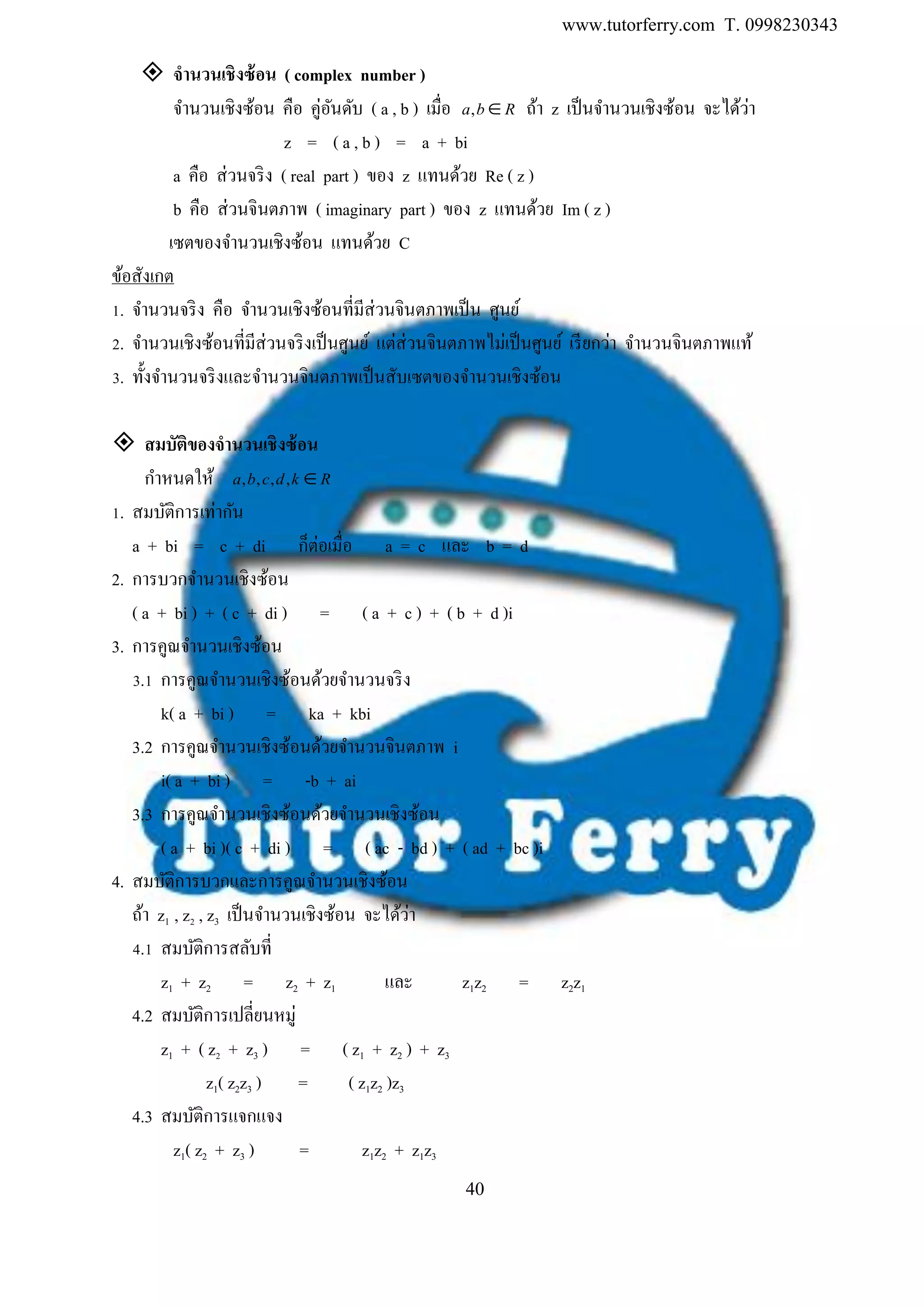 www.tutorferry.com T. 0998230343
40
 จำนวนเชิงซ้อน ( complex number )
จานวนเชิงซ้อน คือ คู่อันดับ ( a , b ) เมื่อ ,a b R ถ้า z เป็นจานวนเชิงซ้อน จะได้ว่า
z = ( a , b ) = a + bi
a คือ ส่วนจริง ( real part ) ของ z แทนด้วย Re ( z )
b คือ ส่วนจินตภาพ ( imaginary part ) ของ z แทนด้วย Im ( z )
เซตของจานวนเชิงซ้อน แทนด้วย C
ข้อสังเกต
1. จานวนจริง คือ จานวนเชิงซ้อนที่มีส่วนจินตภาพเป็น ศูนย์
2. จานวนเชิงซ้อนที่มีส่วนจริงเป็นศูนย์ แต่ส่วนจินตภาพไม่เป็นศูนย์ เรียกว่า จานวนจินตภาพแท้
3. ทั้งจานวนจริงและจานวนจินตภาพเป็นสับเซตของจานวนเชิงซ้อน
 สมบัติของจำนวนเชิงซ้อน
กาหนดให้ , , , ,a b c d k R
1. สมบัติการเท่ากัน
a + bi = c + di ก็ต่อเมื่อ a = c และ b = d
2. การบวกจานวนเชิงซ้อน
( a + bi ) + ( c + di ) = ( a + c ) + ( b + d )i
3. การคูณจานวนเชิงซ้อน
3.1 การคูณจานวนเชิงซ้อนด้วยจานวนจริง
k( a + bi ) = ka + kbi
3.2 การคูณจานวนเชิงซ้อนด้วยจานวนจินตภาพ i
i( a + bi ) = -b + ai
3.3 การคูณจานวนเชิงซ้อนด้วยจานวนเชิงซ้อน
( a + bi )( c + di ) = ( ac - bd ) + ( ad + bc )i
4. สมบัติการบวกและการคูณจานวนเชิงซ้อน
ถ้า z1 , z2 , z3 เป็นจานวนเชิงซ้อน จะได้ว่า
4.1 สมบัติการสลับที่
z1 + z2 = z2 + z1 และ z1z2 = z2z1
4.2 สมบัติการเปลี่ยนหมู่
z1 + ( z2 + z3 ) = ( z1 + z2 ) + z3
z1( z2z3 ) = ( z1z2 )z3
4.3 สมบัติการแจกแจง
z1( z2 + z3 ) = z1z2 + z1z3
 