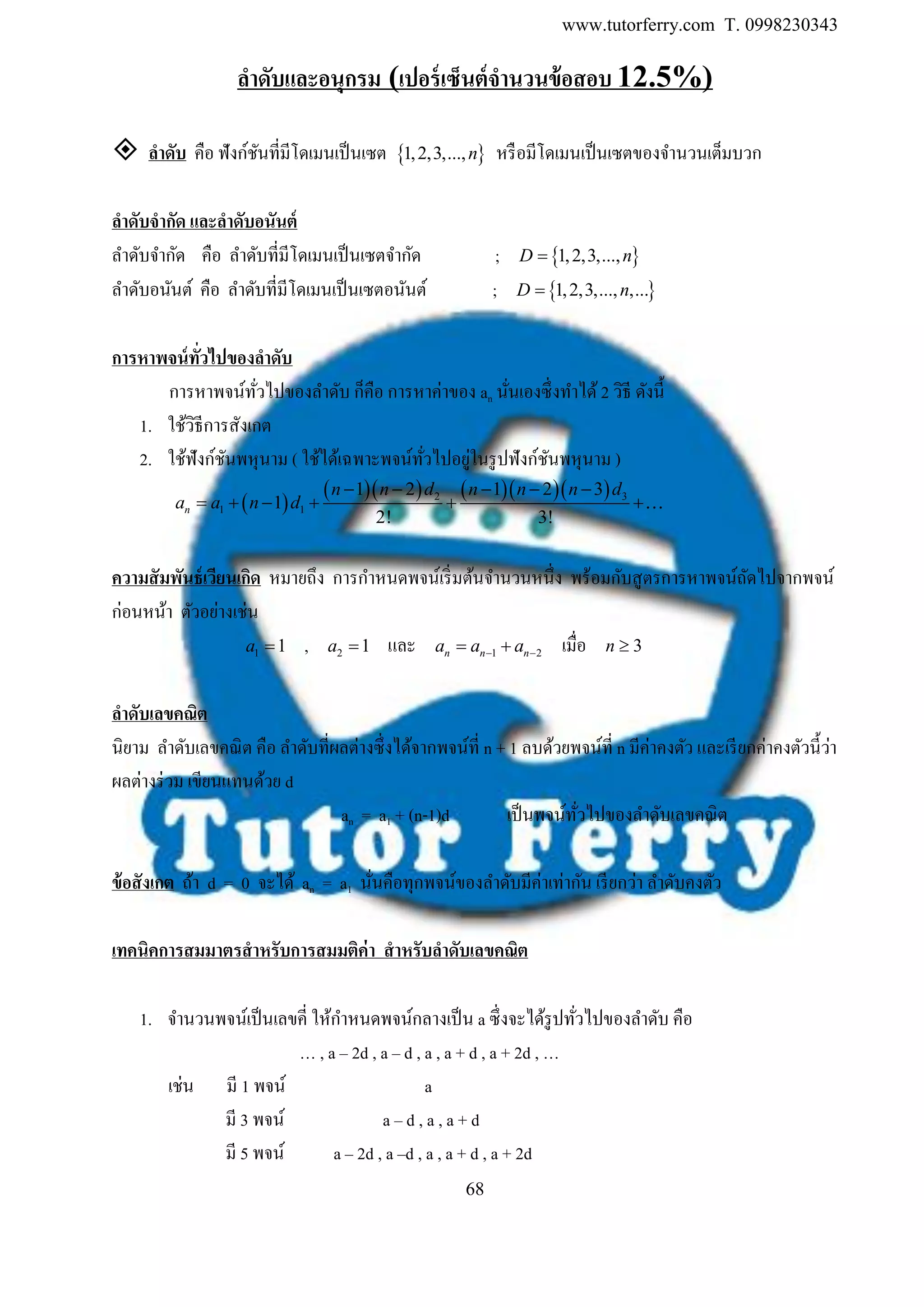 www.tutorferry.com T. 0998230343
68
ลำดับและอนุกรม (เปอร์เซ็นต์จำนวนข้อสอบ 12.5%)
 ลำดับ คือ ฟังก์ชันที่มีโดเมนเป็นเซต  1,2,3,...,n หรือมีโดเมนเป็นเซตของจานวนเต็มบวก
ลำดับจำกัด และลำดับอนันต์
ลาดับจากัด คือ ลาดับที่มีโดเมนเป็นเซตจากัด ;  1,2,3,...,D n
ลาดับอนันต์ คือ ลาดับที่มีโดเมนเป็นเซตอนันต์ ;  1,2,3,..., ,...D n
กำรหำพจน์ทั่วไปของลำดับ
การหาพจน์ทั่วไปของลาดับ ก็คือ การหาค่าของ an นั่นเองซึ่งทาได้ 2 วิธี ดังนี้
1. ใช้วิธีการสังเกต
2. ใช้ฟังก์ชันพหุนาม ( ใช้ได้เฉพาะพจน์ทั่วไปอยู่ในรูปฟังก์ชันพหุนาม )
 
      2 3
1 1
1 2 1 2 3
1
2! 3!
n
n n d n n n d
a a n d
    
     
ควำมสัมพันธ์เวียนเกิด หมายถึง การกาหนดพจน์เริ่มต้นจานวนหนึ่ง พร้อมกับสูตรการหาพจน์ถัดไปจากพจน์
ก่อนหน้า ตัวอย่างเช่น
1 1a  , 2 1a  และ 1 2n n na a a   เมื่อ 3n 
ลำดับเลขคณิต
นิยาม ลาดับเลขคณิต คือ ลาดับที่ผลต่างซึ่งได้จากพจน์ที่ n + 1 ลบด้วยพจน์ที่ n มีค่าคงตัว และเรียกค่าคงตัวนี้ว่า
ผลต่างร่วม เขียนแทนด้วย d
an = a1 + (n-1)d เป็นพจน์ทั่วไปของลาดับเลขคณิต
ข้อสังเกต ถ้า d = 0 จะได้ an = a1 นั่นคือทุกพจน์ของลาดับมีค่าเท่ากัน เรียกว่า ลาดับคงตัว
เทคนิคกำรสมมำตรสำหรับกำรสมมติค่ำ สำหรับลำดับเลขคณิต
1. จานวนพจน์เป็นเลขคี่ ให้กาหนดพจน์กลางเป็น a ซึ่งจะได้รูปทั่วไปของลาดับ คือ
… , a – 2d , a – d , a , a + d , a + 2d , …
เช่น มี 1 พจน์ a
มี 3 พจน์ a – d , a , a + d
มี 5 พจน์ a – 2d , a –d , a , a + d , a + 2d
 