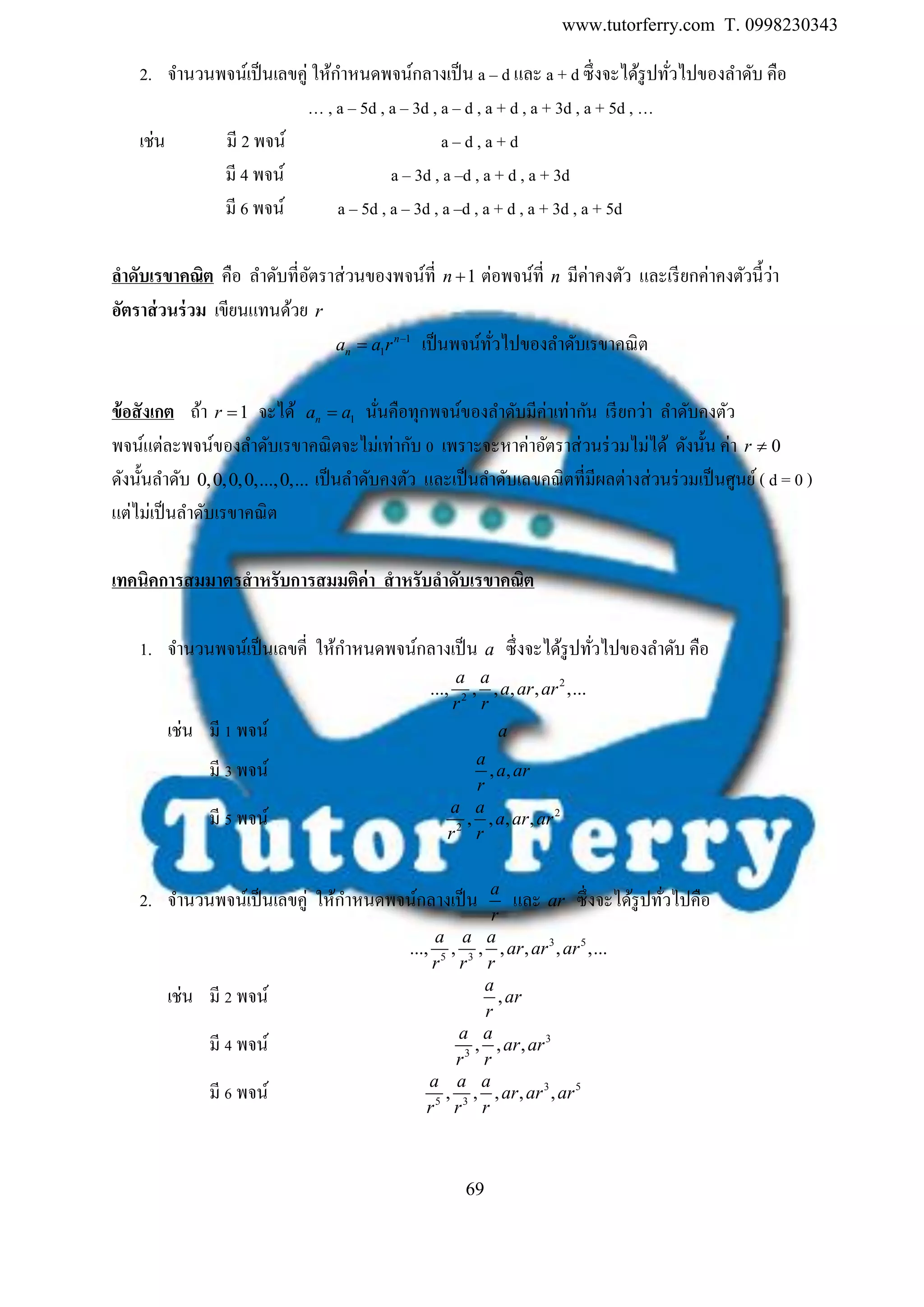 www.tutorferry.com T. 0998230343
69
2. จานวนพจน์เป็นเลขคู่ ให้กาหนดพจน์กลางเป็น a – d และ a + d ซึ่งจะได้รูปทั่วไปของลาดับ คือ
… , a – 5d , a – 3d , a – d , a + d , a + 3d , a + 5d , …
เช่น มี 2 พจน์ a – d , a + d
มี 4 พจน์ a – 3d , a –d , a + d , a + 3d
มี 6 พจน์ a – 5d , a – 3d , a –d , a + d , a + 3d , a + 5d
ลำดับเรขำคณิต คือ ลาดับที่อัตราส่วนของพจน์ที่ 1n  ต่อพจน์ที่ n มีค่าคงตัว และเรียกค่าคงตัวนี้ว่า
อัตรำส่วนร่วม เขียนแทนด้วย r
1
1
n
na a r 
 เป็นพจน์ทั่วไปของลาดับเรขาคณิต
ข้อสังเกต ถ้า 1r  จะได้ 1na a นั่นคือทุกพจน์ของลาดับมีค่าเท่ากัน เรียกว่า ลาดับคงตัว
พจน์แต่ละพจน์ของลาดับเรขาคณิตจะไม่เท่ากับ 0 เพราะจะหาค่าอัตราส่วนร่วมไม่ได้ ดังนั้น ค่า 0r 
ดังนั้นลาดับ 0,0,0,0,...,0,... เป็นลาดับคงตัว และเป็นลาดับเลขคณิตที่มีผลต่างส่วนร่วมเป็นศูนย์( d = 0 )
แต่ไม่เป็นลาดับเรขาคณิต
เทคนิคกำรสมมำตรสำหรับกำรสมมติค่ำ สำหรับลำดับเรขำคณิต
1. จานวนพจน์เป็นเลขคี่ ให้กาหนดพจน์กลางเป็น a ซึ่งจะได้รูปทั่วไปของลาดับ คือ
2
2
..., , , , , ,...
a a
a ar ar
r r
เช่น มี 1 พจน์ a
มี 3 พจน์ , ,
a
a ar
r
มี 5 พจน์ 2
2
, , , ,
a a
a ar ar
r r
2. จานวนพจน์เป็นเลขคู่ ให้กาหนดพจน์กลางเป็น a
r
และ ar ซึ่งจะได้รูปทั่วไปคือ
3 5
5 3
..., , , , , , ,...
a a a
ar ar ar
r r r
เช่น มี 2 พจน์ ,
a
ar
r
มี 4 พจน์ 3
3
, , ,
a a
ar ar
r r
มี 6 พจน์ 3 5
5 3
, , , , ,
a a a
ar ar ar
r r r
 