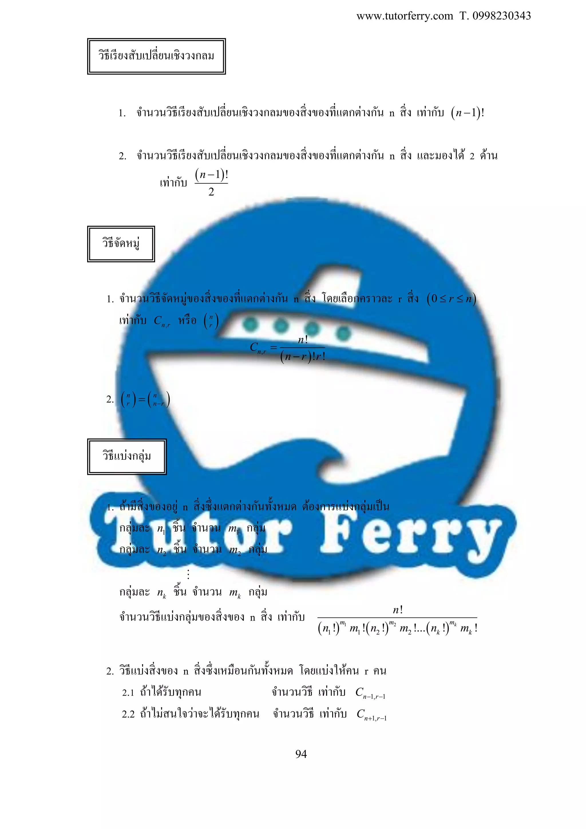 www.tutorferry.com T. 0998230343
94
1. จานวนวิธีเรียงสับเปลี่ยนเชิงวงกลมของสิ่งของที่แตกต่างกัน n สิ่ง เท่ากับ  1 !n 
2. จานวนวิธีเรียงสับเปลี่ยนเชิงวงกลมของสิ่งของที่แตกต่างกัน n สิ่ง และมองได้ 2 ด้าน
เท่ากับ  1 !
2
n 
1. จานวนวิธีจัดหมู่ของสิ่งของที่แตกต่างกัน n สิ่ง โดยเลือกคราวละ r สิ่ง  0 r n 
เท่ากับ ,n rC หรือ  n
r
 ,
!
! !
n r
n
C
n r r


2.    n n
r n r
1. ถ้ามีสิ่งของอยู่ n สิ่งซึ่งแตกต่างกันทั้งหมด ต้องการแบ่งกลุ่มเป็น
กลุ่มละ 1n ชิ้น จานวน 1m กลุ่ม
กลุ่มละ 2n ชิ้น จานวน 2m กลุ่ม
กลุ่มละ kn ชิ้น จานวน km กลุ่ม
จานวนวิธีแบ่งกลุ่มของสิ่งของ n สิ่ง เท่ากับ
     1 2
1 1 2 2
!
! ! ! !... ! !km m m
k k
n
n m n m n m
2. วิธีแบ่งสิ่งของ n สิ่งซึ่งเหมือนกันทั้งหมด โดยแบ่งให้คน r คน
2.1 ถ้าได้รับทุกคน จานวนวิธี เท่ากับ 1, 1n rC  
2.2 ถ้าไม่สนใจว่าจะได้รับทุกคน จานวนวิธี เท่ากับ 1, 1n rC  
วิธีเรียงสับเปลี่ยนเชิงวงกลม
วิธีจัดหมู่
วิธีแบ่งกลุ่ม
 
