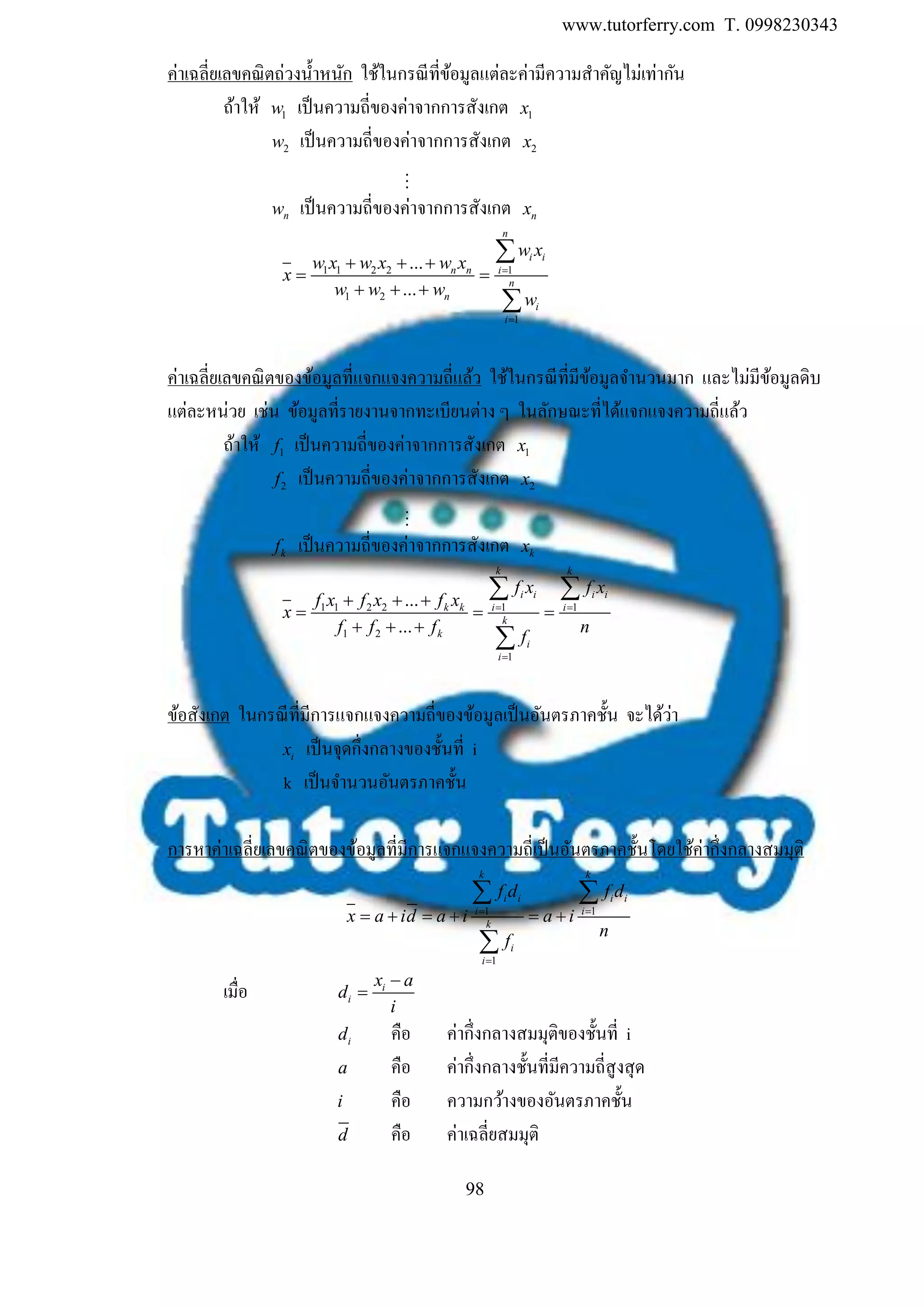 www.tutorferry.com T. 0998230343
98
ค่าเฉลี่ยเลขคณิตถ่วงน้าหนัก ใช้ในกรณีที่ข้อมูลแต่ละค่ามีความสาคัญไม่เท่ากัน
ถ้าให้ 1w เป็นความถี่ของค่าจากการสังเกต 1x
2w เป็นความถี่ของค่าจากการสังเกต 2x
nw เป็นความถี่ของค่าจากการสังเกต nx
1 1 2 2 1
1 2
1
...
...
n
i i
n n i
n
n
i
i
w x
w x w x w x
x
w w w
w


  
 
  


ค่าเฉลี่ยเลขคณิตของข้อมูลที่แจกแจงความถี่แล้ว ใช้ในกรณีที่มีข้อมูลจานวนมาก และไม่มีข้อมูลดิบ
แต่ละหน่วย เช่น ข้อมูลที่รายงานจากทะเบียนต่าง ๆ ในลักษณะที่ได้แจกแจงความถี่แล้ว
ถ้าให้ 1f เป็นความถี่ของค่าจากการสังเกต 1x
2f เป็นความถี่ของค่าจากการสังเกต 2x
kf เป็นความถี่ของค่าจากการสังเกต kx
1 1 2 2 1 1
1 2
1
...
...
k k
i i i i
k k i i
k
k
i
i
f x f x
f x f x f x
x
f f f n
f
 

  
  
  
 

ข้อสังเกต ในกรณีที่มีการแจกแจงความถี่ของข้อมูลเป็นอันตรภาคชั้น จะได้ว่า
ix เป็นจุดกึ่งกลางของชั้นที่ i
k เป็นจานวนอันตรภาคชั้น
การหาค่าเฉลี่ยเลขคณิตของข้อมูลที่มีการแจกแจงความถี่เป็นอันตรภาคชั้นโดยใช้ค่ากึ่งกลางสมมุติ
1 1
1
k k
i i i i
i i
k
i
i
f d f d
x a id a i a i
n
f
 

     
 

เมื่อ i
i
x a
d
i


id คือ ค่ากึ่งกลางสมมุติของชั้นที่ i
a คือ ค่ากึ่งกลางชั้นที่มีความถี่สูงสุด
i คือ ความกว้างของอันตรภาคชั้น
d คือ ค่าเฉลี่ยสมมุติ
 