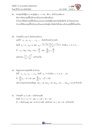 รหัสวิชา 71 ความถนัดทางคณิตศาสตร์
วันเสาร์ที 24 กุมภาพันธ์ 2561 เวลา 13.00 – 16.00 น.
หน้า |13
38. คนกลุมหนึ่งมีผูชาย n คน ผูหญิง n + 1 คน เมื่อ n เปนจํานวนเต็มบวก
ตองการจัดคนกลุมนี้ยืนเรียงแถวเปนแนวตรงเพียงหนึ่งแถว
ถาจํานวนวิธีจัดคนกลุมนี้ยืนเรียงแถวแนวตรง โดยไมมีผูชายสองคนใดยืนติดกัน เทากับสองเทาของ
จํานวนวิธีจัดคนกลุมนี้ยืนเรียงแถวเปนแนวตรงโดยผูชายยืนติดกันทั้งหมด แลวคนกลุมนี้มีทั้งหมดกี่คน
39. กําหนดให a และ b เปนจํานวนจริงบวก
และให 1 2 3 n
a , a , a , ... , a , ... เปนลําดับของจํานวนจริง
โดยที่ 1
a a
 2
, a b
 และ 1 2 3 n 1
n
a a a ... a
a
n 1

   


สําหรับ n = 3, 4, 5, ...
ถา 1 2 3 4
31
a 2a 3a 4a
8
    และ
10
i
i 1
30
a
8



แลวคาของ
2
1 1
a b
 

 
 
เทากับเทาใด
40. ขอมูลประชากรชุดหนึ่งมี 10 จํานวน
ดังนี้ 1 2 3 10
x , x , x , ... , x โดยที่ i
x 0
 สําหรับ i = 1, 2, 3, ..., 10
ถา
10
i
i 1
(x 4) 40

 
 และ
10
2
i
i 1
(x 4) 170

 

แลว ความแปรปรวนของขอมูล 1 2 3 10
2(x 3) , 2(x 3) , 2(x 3) , ... , 2(x 3)
    เทากับเทาใด
41. กําหนดให a, b และ c เปนจํานวนเต็ม
โดยที่ 0 c a b
   และ a + 2b + 3c = 32
ถา c เปนจํานวนคู และ 10 หาร b ลงตัว แลวคาของ 4a + 5b + 6c เทากับเทาใด
 