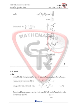รหัสวิชา 71 ความถนัดทางคณิตศาสตร์
วันเสาร์ที 24 กุมภาพันธ์ 2561 เวลา 13.00 – 16.00 น.
หน้า |25
ดังนั้น 2 2
A B 4
tan tan
2 2
 

 
 

  
 
   
2
tan
8
 

  
 
โดยเอกลักษณ A 1 cosA
tan
2 sin A

 ;
2
1 cos
4
sin
4
 


 
  

 
 
 
2
2
1
2
2
2
 

 
 

 
 
 
2
2 2 2
2 2
 

 
 
 
2
2 2
2
 

  
 
4 4 2 2
2
 

6 4 2
2


3 2 2
  
-------------------------------------------------------------------------------------------------------------------
ขอ 8. ตอบ 4.
แนวคิด
กําหนดใหวงรี E มีจุดศูนยกลางอยูที่จุด (1, –2) และโฟกัสทั้งสองอยูบนเสนตรงที่ขนานกับแกน x
จะไดสมการรูปมาตรฐานของวงรี E คือ
2 2
2 2
(x h) (y k)
1
a b
 
 
แทนจุดศูนยกลาง (h, k) คือ (1, –2) ;
2 2
2 2
(x 1) (y 2)
1
a b
 
  ...(*)
โจทยกําหนดใหผลบวกของระยะทางจากจุด (4, 0) บนวงรี E ไปยังจุดโฟกัสทั้งสองเทากับ 8 หนวย
โดยนิยามของวงรี จะไดวา 2a 8

a 4

 