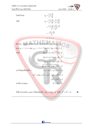 รหัสวิชา 71 ความถนัดทางคณิตศาสตร์
วันเสาร์ที 24 กุมภาพันธ์ 2561 เวลา 13.00 – 16.00 น.
หน้า |39
โจทยกําหนด 2
1 3i
z
1 2i



จะได 2
1 3i 1 2i
z
1 2i 1 2i
 
 
 
2 2
1 3i 2i 6
1 2
  


5 5i
5
 

= –1 + i
พิจารณา a และ b เปนจํานวนจริง ที่สอดคลองกับ 1 2
az bz 2
 
แทน 1
z 1 i
   และ 2
z 1 i
   ในสมการ 1 2
az bz 2
 
จะได a( 1 i) b( 1 i) 2
     
a( 1 i) b( 1 i) 2
     
( a b) (a b)i 2
    
2 2
( a b) (a b) 2
    
ยกกําลังสองทั้งสองขาง ; 2 2
( a b) (a b) 4
    
2 2 2 2
(a 2ab b ) (a 2ab b ) 4
     
2 2
2a 2b 4
 
หารดวย 2 ตลอด ; 2 2
a b 2
 
ดังนั้น จํานวนจริง a และ b ที่สอดคลองกับ 1 2
az bz 2
  จะได 2 2
a b 2
  
-------------------------------------------------------------------------------------------------------------------
 