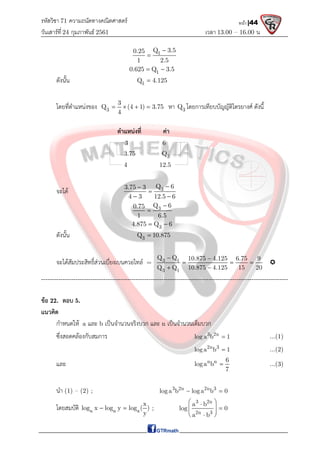 รหัสวิชา 71 ความถนัดทางคณิตศาสตร์
วันเสาร์ที 24 กุมภาพันธ์ 2561 เวลา 13.00 – 16.00 น.
หน้า |44
1
Q 3.5
0.25
1 2.5


1
0.625 Q 3.5
 
ดังนั้น 1
Q 4.125

โดยที่ตําแหนงของ 3
3
Q (4 1) 3.75
4
    หา 3
Q โดยการเทียบบัญญัติไตรยางศ ดังนี้
ตําแหนงที่ คา
3 6
3.75 3
Q
4 12.5
จะได 3
Q 6
3.75 3
4 3 12.5 6



 
3
Q 6
0.75
1 6.5


3
4.875 Q 6
 
ดังนั้น 3
Q 10.875

จะไดสัมประสิทธิ์สวนเบี่ยงเบนควอไทล = 3 1
3 1
Q Q 10.875 4.125 6.75 9
Q Q 10.875 4.125 15 20
 
  
 

-------------------------------------------------------------------------------------------------------------------
ขอ 22. ตอบ 5.
แนวคิด
กําหนดให a และ b เปนจํานวนจริงบวก และ n เปนจํานวนเต็มบวก
ซึ่งสอดคลองกับสมการ 3 2n
log a b 1
 ...(1)
2n 3
log a b 1
 ...(2)
และ n n 6
loga b
7
 ...(3)
นํา (1) – (2) ; 3 2n 2n 3
log a b log a b 0
 
โดยสมบัติ a a a
x
log x log y log ( )
y
  ;
3 2n
2n 3
a b
log 0
a b
 

  
 
 

 