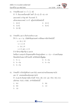 รหัสวิชา 71 ความถนัดทางคณิตศาสตร์
วันเสาร์ที 24 กุมภาพันธ์ 2561 เวลา 13.00 – 16.00 น.
หน้า |4
11. กําหนดใหเวกเตอร a i j 2k
  
ถา b เปนเวกเตอรในสามมิติ โดยที่ (b a) (b a) 10
   
และเวกเตอร a ทํามุม 60
กับเวกเตอร b
แลวขนาดของเวกเตอร a b
 อยูในชวงในขอใดตอไปนี้
1. (0, 2] 2. (2, 4]
3. (4, 6] 4. (6, 8]
5. (8, 10]
12. กําหนดให a และ b เปนจํานวนจริงบวก และ
ให P = ax + by เปนฟงกชันจุดประสงค ภายใตอสมการขอจํากัดตอไปนี้
x + 2y  12
x + y  6
x – 2y  0
x  0 และ y  0
ถา P มีคามากที่สุด ที่จุด A และ B
โดยที่จุด A และจุด B เปนจุดสองจุดที่ตางกันอยูบนเสนตรง x + 2y = 12 และเปนจุดมุม
ที่สอดคลองกับอสมการที่กําหนดให แลวขอใดตอไปนี้ถูกตอง
1. b = a 2. b = 2a
3. b = 3a 4. b = 4a
5. b = 5a
13. กําหนดให S เปนปริภูมิตัวอยาง และ P(E) แทนความนาจะเปนของเหตุการณ E
และ E แทนคอมพลีเมนตของเหตุการณ E
ถา A และ B เปนเหตุการณใน S โดยที่ P(A B) 0.8
  และ P(A B) 0.4
 
แลวคาของ P(A ) P(B )
 
 เทากับขอใดตอไปนี้
1. 0.4 2. 0.6
3. 0.8 4. 1.2
5. 1.6
 