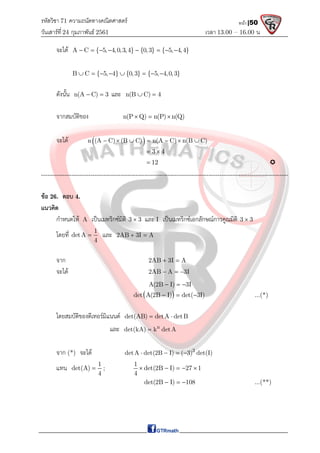 รหัสวิชา 71 ความถนัดทางคณิตศาสตร์
วันเสาร์ที 24 กุมภาพันธ์ 2561 เวลา 13.00 – 16.00 น.
หน้า |50
จะได A C { 5, 4,0,3,4} {0,3} { 5, 4,4}
       
B C { 5, 4} {0,3} { 5, 4,0,3}
       
ดังนั้น n(A C) 3
  และ n(B C) 4
 
จากสมบัติของ n(P Q) n(P) n(Q)
  
จะได  
n (A C) (B C) n(A C) n(B C)
      
3 4
 
12
 
-------------------------------------------------------------------------------------------------------------------
ขอ 26. ตอบ 4.
แนวคิด
กําหนดให A เปนเมทริกซมิติ 3 3
 และ I เปนเมทริกซเอกลักษณการคูณมิติ 3 3

โดยที่ 1
detA
4
 และ 2AB 3I A
 
จาก 2AB 3I A
 
จะได 2AB A 3I
  
A(2B I) 3I
  
 
det A(2B I) det( 3I)
   ...(*)
โดยสมบัติของดีเทอรมิแนนต det(AB) detA detB
 
และ n
det(kA) k detA

จาก (*) จะได 3
detA det(2B I) ( 3) det(I)
   
แทน 1
det(A)
4
 ;
1
det(2B I) 27 1
4
    
det(2B I) 108
   ...(**)
 