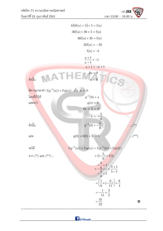 รหัสวิชา 71 ความถนัดทางคณิตศาสตร์
วันเสาร์ที 24 กุมภาพันธ์ 2561 เวลา 13.00 – 16.00 น.
หน้า |52
 
6 6f(a) 5 5 f(a)
  
36f(a) 30 5 f(a)
  
36f(a) 35 f(a)
 
35f(a) 35
 
f(a) 1
 
a 1
1
a 1

 

a 1 a 1
   
2a 0

ดังนั้น a 0

พิจารณาหาคา 1
f(g (a)) f(g(a))

 เมื่อ a = 0
โดยที่ถาให 1
g (0) x


แสดงวา g(x) 0

6x + 5 = 0
x =
5
6

ดังนั้น 1 5
g (0)
6

  ...(*)
และ g(0) 6(0) 5
  5
 ...(**)
จะได 1 1
f(g (a)) f(g(a)) f(g (0)) f(g(0))
 
  
จาก (*) และ (**) ;
5
f( ) f(5)
6
  
5
1
5 1
6
5 5 1
1
6
 

 

 
1 6 6
( )
6 11 4
 
   
 
 
1 3
11 2
  
31
22
 
-------------------------------------------------------------------------------------------------------------------
 