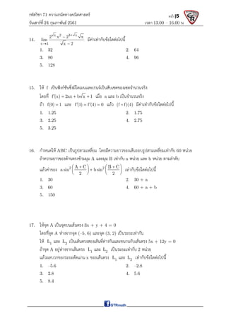 รหัสวิชา 71 ความถนัดทางคณิตศาสตร์
วันเสาร์ที 24 กุมภาพันธ์ 2561 เวลา 13.00 – 16.00 น.
หน้า |5
14.
x 2 3 x
x 4
2 x 2 x
lim
x 2




มีคาเทากับขอใดตอไปนี้
1. 32 2. 64
3. 80 4. 96
5. 128
15. ให f เปนฟงกชันซึ่งมีโดเมนและเรนจเปนสับเซตของเซตจํานวนจริง
โดยที่ f (x) 2ax b x 1
    เมื่อ a และ b เปนจํานวนจริง
ถา f(0) 1
 และ f (1) f (4) 0
 
  แลว (f f)(4)
 มีคาเทากับขอใดตอไปนี้
1. 1.25 2. 1.75
3. 2.25 4. 2.75
5. 3.25
16. กําหนดให ABC เปนรูปสามเหลี่ยม โดยมีความยาวของเสนรอบรูปสามเหลี่ยมเทากับ 60 หนวย
ถาความยาวของดานตรงขามมุม A และมุม B เทากับ a หนวย และ b หนวย ตามลําดับ
แลวคาของ 2 2
A C B C
a sin b sin
2 2
 
   

   
   
เทากับขอใดตอไปนี้
1. 30 2. 30 + a
3. 60 4. 60 + a + b
5. 150
17. ใหจุด A เปนจุดบนเสนตรง 3x + y + 4 = 0
โดยที่จุด A หางจากจุด (–5, 6) และจุด (3, 2) เปนระยะเทากัน
ให 1
L และ 2
L เปนเสนตรงสองเสนที่ตางกันและขนานกับเสนตรง 5x + 12y = 0
ถาจุด A อยูหางจากเสนตรง 1
L และ 2
L เปนระยะเทากับ 2 หนวย
แลวผลบวกของระยะตัดแกน x ของเสนตรง 1
L และ 2
L เทากับขอใดตอไปนี้
1. –5.6 2. –2.8
3. 2.8 4. 5.6
5. 8.4
 