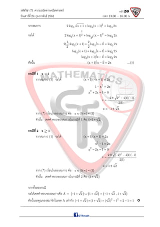 รหัสวิชา 71 ความถนัดทางคณิตศาสตร์
วันเสาร์ที 24 กุมภาพันธ์ 2561 เวลา 13.00 – 16.00 น.
หน้า |59
จากสมการ 2
3 9 3
2log x 1 log (x 1) log 2x
   
จะได
1
2
2
3 2 3
3
2log (x 1) log (x 1) log 2x
   
3 3 3
1 2
2( )log (x 1) log x 1 log 2x
2 2
   
3 3 3
log (x 1) log x 1 log 2x
   
3 3
log (x 1) x 1 log 2x
  
ดังนั้น (x 1) x 1 2x
   ...(1)
กรณีที่ 1 x < 1
จากสมการ (1) จะได (x 1)( x 1) 2x
   
2
1 x 2x
 
2
x 2x 1 0
  
2
2 2 4(1)( 1)
x
2(1)
   

x 1 2
  
จาก (*) เงื่อนไขของสมการ คือ x (0, ) {1}
  
ดังนั้น เซตคําตอบของสมการในกรณีที่ 1 คือ { 1 2}
 
กรณีที่ 2 x  1
จากสมการ (1) จะได (x 1)(x 1) 2x
  
2
x 1 2x
 
2
x 2x 1 0
  
2
2 ( 2) 4(1)( 1)
x
2(1)
   

x 1 2
 
จาก (*) เงื่อนไขของสมการ คือ x (0, ) {1}
  
ดังนั้น เซตคําตอบของสมการในกรณีที่ 2 คือ {1 2}

จากทั้งสองกรณี
จะไดเซตคําตอบของสมการคือ A = { 1 2} {1 2} { 1 2 , 1 2}
       
ดังนั้นผลคูณของสมาชิกในเซต A เทากับ 2 2
( 1 2) (1 2) ( 2) 1 2 1 1
         
-------------------------------------------------------------------------------------------------------------------
 
