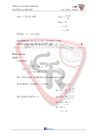 รหัสวิชา 71 ความถนัดทางคณิตศาสตร์
วันเสาร์ที 24 กุมภาพันธ์ 2561 เวลา 13.00 – 16.00 น.
หน้า |61
แทน x = 1 ใน (3) จะได
1
5 1
2 4
log y
2


5
log y 3

3
y 5

y = 125
ดังนั้นเซต A = {(1, 125)}
และจะไดเซต B {xy | (x,y) A}
  = {1125} = {125}
ดังนั้นคามากที่สุดของสมาชิกในเซต B เทากับ 125 
-------------------------------------------------------------------------------------------------------------------
ขอ 35. ตอบ 0.5
แนวคิด
กําหนดฟงกชัน
เมื่อ a เปนจํานวนจริง โดยที่ฟงกชัน f ตอเนื่องบนเซตของจํานวนจริง
พิจารณาฟงกชัน f ตอเนื่องที่ x = 3 จะไดวา
x 3
f(3) lim f(x)


x 3
3 x
3a 10 lim
3 x



 

เมื่อ x เขาใกล 3 จะได x x
 ;
x 3
3 x
3a 10 lim
3 x



 

x 3
3a 10 lim 1


 
3a 10 1
 
a 3
 
เมื่อ x < 3
เมื่อ x  3
3 x
3 x
f(x)
ax 10
 


 
 

 