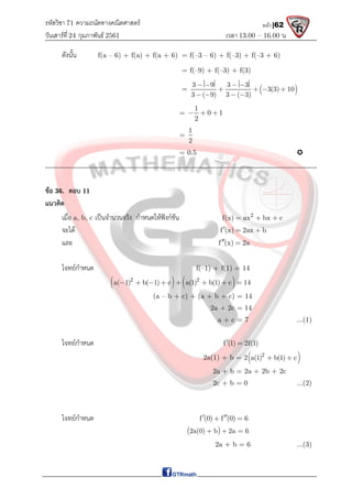 รหัสวิชา 71 ความถนัดทางคณิตศาสตร์
วันเสาร์ที 24 กุมภาพันธ์ 2561 เวลา 13.00 – 16.00 น.
หน้า |62
ดังนั้น f(a – 6) + f(a) + f(a + 6) = f(–3 – 6) + f(–3) + f(–3 + 6)
= f(–9) + f(–3) + f(3)
=  
3 9 3 3
3(3) 10
3 ( 9) 3 ( 3)
   
   
   
=
1
0 1
2
  
=
1
2
= 0.5 
-------------------------------------------------------------------------------------------------------------------
ขอ 36. ตอบ 11
แนวคิด
เมื่อ a, b, c เปนจํานวนจริง กําหนดใหฟงกชัน 2
f(x) ax bx c
  
จะได f (x) 2ax b
  
และ f (x) 2a
 
โจทยกําหนด f(–1) + f(1) = 14
   
2 2
a( 1) b( 1) c a(1) b(1) c 14
       
(a – b + c) + (a + b + c) = 14
2a + 2c = 14
a + c = 7 ...(1)
โจทยกําหนด f (1) 2f(1)
 
2a(1) + b = 2 
2
a(1) b(1) c
 
2a + b = 2a + 2b + 2c
2c + b = 0 ...(2)
โจทยกําหนด f (0) f (0) 6
 
 
 
2a(0) b 2a 6
  
2a + b = 6 ...(3)
 