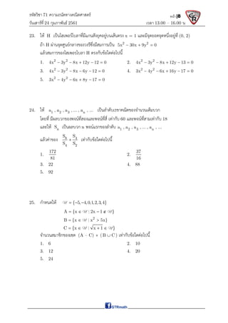 รหัสวิชา 71 ความถนัดทางคณิตศาสตร์
วันเสาร์ที 24 กุมภาพันธ์ 2561 เวลา 13.00 – 16.00 น.
หน้า |8
23. ให H เปนไฮเพอรโบลาที่มีแกนสังยุคอยูบนเสนตรง x = 1 และมีจุดยอดจุดหนึ่งอยูที่ (0, 2)
ถา H ผานจุดศูนยกลางของวงรีซึ่งมีสมการเปน 2 2
5x 30x 9y 0
  
แลวสมการของไฮเพอรฺโบลา H ตรงกับขอใดตอไปนี้
1. 2 2
4x 3y 8x 12y 12 0
     2. 2 2
4x 3y 8x 12y 13 0
    
3. 2 2
4x 3y 8x 6y 12 0
     4. 2 2
3x 4y 6x 16y 17 0
    
5. 2 2
3x 4y 6x 8y 17 0
    
24. ให 1 2 3 n
a , a , a , ... , a , ... เปนลําดับเรขาคณิตของจํานวนเต็มบวก
โดยที่ มีผลบวกของพจนที่สองและพจนที่สี่ เทากับ 60 และพจนที่สามเทากับ 18
และให n
S เปนผลบวก n พจนแรกของลําดับ 1 2 3 n
a , a , a , ... , a , ...
แลวคาของ 8 4
4 2
S S
S S
 เทากับขอใดตอไปนี้
1.
172
81
2.
37
16
3. 22 4. 88
5. 92
25. กําหนดให { 5, 4,0,1,2,3,4}
  
U
A {x 2x 1 }
   
U | U
2
B {x x 5x}
  
U |
C {x x 1 }
   
U | U
จํานวนสมาชิกของเซต (A – C)  (B C
 ) เทากับขอใดตอไปนี้
1. 6 2. 10
3. 12 4. 20
5. 24
 