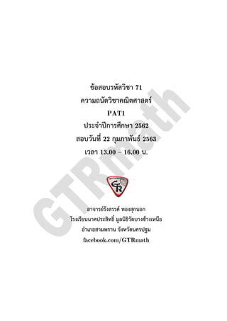 ความถนัดวิชาคณิตศาสตร
สอบวันที่
โรงเรียนนาคประสิทธิ์ มูลนิธิวัดบางชางเหนือ
อําเภอสามพราน จังหวัดนครปฐม
ขอสอบรหัสวิชา 71
ความถนัดวิชาคณิตศาสตร
PAT1
ประจําปการศึกษา 2562
สอบวันที่ 22 กุมภาพันธ 2563
เวลา 13.00 – 16.00 น.
อาจารยรังสรรค ทองสุกนอก
โรงเรียนนาคประสิทธิ์ มูลนิธิวัดบางชางเหนือ
อําเภอสามพราน จังหวัดนครปฐม
facebook.com/GTRmath
 