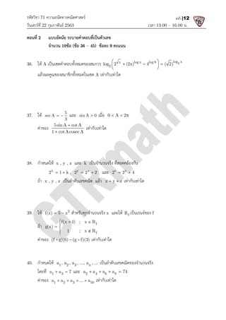 รหัสวิชา 71 ความถนัดทางคณิตศาสตร
วันเสารที่ 22 กุมภาพันธ 2563
ตอนที่ 2 แบบอัตนัย ระบายคําตอบที่เปนตัวเลข
จํานวน 10ขอ (ขอ 3
36. ให A เปนเซตคําตอบทั้งหมดของสมการ
แลวผลคูณของสมาชิกทั้งหมดในเซต
37. ให 5
sec A
3
  และ sin A 0
คาของ
5sinA cotA
1 cotAcosecA


38. กําหนดให x , y , z และ
x
2 1 k
  , y x
2 2 2
 
ถา x , y , z เปนลําดับเลขคณิต แลว
39. ให 2
f(x) 5 x
  สําหรับทุกจํานวนจริง
ถา
f(x 1) ; x R
g(x)
1 ; x R
  

 


คาของ (f g)(6) (g f)(3)

 
40. กําหนดให 1 2 3 n
a , a , a , ..., a , ...
โดยที่ 1 3
a a 7
  และ
คาของ 1 2 3 50
a a a ... a
   
ความถนัดทางคณิตศาสตร
เวลา 13.00
แบบอัตนัย ระบายคําตอบที่เปนตัวเลข
36 – 45) ขอละ 9 คะแนน
เปนเซตคําตอบทั้งหมดของสมการ x log x log 8
2
log 2 (2x) 4 ( 2)
 
  
 
 
แลวผลคูณของสมาชิกทั้งหมดในเซต A เทากับเทาใด
sin A 0
 เมื่อ 0 A 2
  
5sinA cotA
1 cotAcosecA
เทากับเทาใด
และ k เปนจํานวนจริง ที่สอดคลองกับ
y x
2 2 2
  และ z y
2 2 4
 
เปนลําดับเลขคณิต แลว x y z
  เทากับเทาใด
สําหรับทุกจํานวนจริง x และให f
R เปนเรนจของ f
f
f
f(x 1) ; x R
1 ; x R
 

(f g)(6) (g f)(3)
  เทากับเทาใด
1 2 3 n
a , a , a , ..., a , ... เปนลําดับเลขคณิตของจํานวนจริง
และ 2 4 6 8
a a a a 74
   
1 2 3 50
a a a ... a
    เทากับเทาใด
13.00 – 16.00 น.
หน้า |12
2
log x
log 2 (2x) 4 ( 2)
 
  
 
 
 