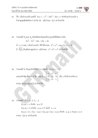 รหัสวิชา 71 ความถนัดทางคณิตศาสตร
วันเสารที่ 22 กุมภาพันธ 2563
41. ให c เปนจํานวนจริง และให
ถาคาสูงสุดสัมพัทธของ f เทากับ
42. กําหนดให 1
F และ 2
F เปนโฟกัสของไฮเพอรโบลารูปหนึ่งซึ่งมีสมการเปน
2 2
5x 4y 10x 16y 31
   
ถา a, b และ c เปนจํานวนจริง ที่ทําใหวงกลม
มี 1 2
F F เปนเสนผานศูนยกลาง แลวคาของ
43. กําหนดให A เปนเมทริกซที่มีมิติ
และเมทริกซผูกพันของ A คือ
คาของ  
det x adj(A) เทากับเทาใด
44. กําหนดให {1, 2, 3, ...}


f(1,m) 1
 สําหรับ
f(n,m) 0
 สําหรับ
f(n,m 1) f(n 1,m) f(n,m) f(n 1,m)
     
คาของ f(2,4) เทากับเทาใด
ความถนัดทางคณิตศาสตร
เวลา 13.00
เปนจํานวนจริง และให 3 2
f(x) x 12x 45x c
     สําหรับทุกจํานวนจริง
เทากับ 53 แลวคาของ f(c) เทากับเทาใด
เปนโฟกัสของไฮเพอรโบลารูปหนึ่งซึ่งมีสมการเปน
2 2
5x 4y 10x 16y 31
   
เปนจํานวนจริง ที่ทําใหวงกลม 2 2
x y ax by c 0
    
เปนเสนผานศูนยกลาง แลวคาของ 2 2 2
a b c
  เทากับเทาใด
เปนเมทริกซที่มีมิติ 3 3
 โดยที่ det(A) 7
 
คือ
4 1 x
adj(A) 2 x 2
1 5 1
 
 
 
  
 
 

 
เมื่อ x เปนจํานวนจริงบวก
det x adj(A) เทากับเทาใด
{1, 2, 3, ...}
สําหรับ m  
สําหรับ n,m   โดยที่ n m

f(n,m 1) f(n 1,m) f(n,m) f(n 1,m)
      สําหรับ n,m 
เทากับเทาใด
13.00 – 16.00 น.
หน้า |13
สําหรับทุกจํานวนจริง x
x y ax by c 0
    
เปนจํานวนจริงบวก
n,m   และ n 2

 