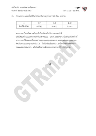 รหัสวิชา 71 ความถนัดทางคณิตศาสตร
วันเสารที่ 22 กุมภาพันธ 2563
45. กําหนดตารางแสดงพื้นที่ใตเสนโคงปกติมาตรฐานระหวาง
z
พื้นที่ใตเสนโคง
คะแนนสอบวิชาคณิตศาสตรของนักเรียนหองหนึ่ง มีการแจกแจงปกติ
และมีสวนเบี่ยงเบนมาตรฐานเทากับ
นาย ก. สอบไดคะแนนเปนสองเทาของคะแนนสอบของนาย ข
คิดเปนคะแนนมาตรฐานเทากับ
คะแนนสอบของนาย ข. แลวคาเฉลี่ยเลขคณิตของคะแนนสอบครั้งนี้ เ
ความถนัดทางคณิตศาสตร
เวลา 13.00
กําหนดตารางแสดงพื้นที่ใตเสนโคงปกติมาตรฐานระหวาง 0 ถึง z ดังตาราง
0.7 1.3 2.42
0.2580 0.4032 0.4922
คะแนนสอบวิชาคณิตศาสตรของนักเรียนหองหนึ่ง มีการแจกแจงปกติ
และมีสวนเบี่ยงเบนมาตรฐานเทากับ 20 คะแนน นาย ก. และนาย ข. เปนนักเรียนในหองนี้
สอบไดคะแนนเปนสองเทาของคะแนนสอบของนาย ข. และคะแนนสอบของนาย ก
คิดเปนคะแนนมาตรฐานเทากับ 1.3 ถามีนักเรียนรอยละ 24.2 ที่สอบไดคะแนนนอยกวา
แลวคาเฉลี่ยเลขคณิตของคะแนนสอบครั้งนี้ เทากับเทาใด

13.00 – 16.00 น.
หน้า |14
2.42
0.4922
เปนนักเรียนในหองนี้
และคะแนนสอบของนาย ก.
ที่สอบไดคะแนนนอยกวา
ทากับเทาใด
 