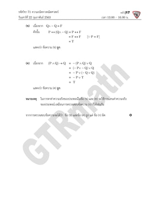 รหัสวิชา 71 ความถนัดทางคณิตศาสตร
วันเสารที่ 22 กุมภาพันธ 2563
(ข) เนื่องจาก Q Q F
 

ดังนั้น P (Q Q) P F
   
แสดงวา ขอความ (ข)
(ค) เนื่องจาก (P Q) Q (P Q) Q
    
แสดงวา ขอความ (ค)
หมายเหตุ ในการหาคาความจริงของประพจนในขอ
ของประพจน เหมือนการตรวจสอบขอความ
จากการตรวจสอบขอความจะไดวา ขอ
ความถนัดทางคณิตศาสตร
เวลา 13.00
Q Q F
 

P (Q Q) P F
F F [ P F]
T
   
  



) ถูก
(P Q) Q (P Q) Q
( P Q) Q
P ( Q Q)
P T
T
    
  
  
 


 
 

) ถูก
ในการหาคาความจริงของประพจนในขอ (ข) และ (ค) จะใชการแทนคาความจริง
เหมือนการตรวจสอบขอความ (ก) ก็ไดเชนกัน
จะไดวา ขอ (ข) และขอ (ค) ถูก แต ขอ (ก) ผิด
13.00 – 16.00 น.
หน้า |17
จะใชการแทนคาความจริง

 
