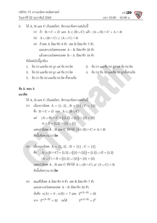 รหัสวิชา 71 ความถนัดทางคณิตศาสตร
วันเสารที่ 22 กุมภาพันธ 2563
3. ให A, B และ C เปนเซตใดๆ พิจารณาขอความตอไปนี้
(ก) ถา B C
  
(ข) A (B C) (A C) B
    
(ค) ถาเซต A มีสมาชิก
และเพาเวอรเซตของเซต
แลวเพาเวอรเซตของเซต
ขอใดตอไปนี้ถูกตอง
1. ขอ (ก) และขอ (ข) ถูก แต ขอ
3. ขอ (ข) และขอ (ค) ถูก แต ขอ
5. ขอ (ก) ขอ (ข) และขอ
ขอ 3. ตอบ 5
แนวคิด
ให A, B และ C เปนเซตใดๆ พิจารณาขอความตอไปนี้
(ก) เนื่องจากมีเซต A = {1, 2} , B = {1} , C = {2}
ซึ่ง B C
   และ
แต (A B) C {1,2} {1} {2} {2}
     
A B {1,2} {1} {1}
   
แสดงวามีเซต A , B
ดังนั้นขอความ (ก) ผิด
(ข) เนื่องจากมีเซต A = {1, 2} , B = {1} , C = {2}
ซึ่ง A (B C) {1,2} {1} {2} {1,2} {1,2}
        
(A C) B {1,2} {2} {2} {2}
     
แสดงวามีเซต A , B
ดังนั้นขอความ (ข) ผิด
(ค) สมมติใหเซต A มีสมาชิก
และเพาเวอรเซตของเซต
นั่นคือ n(A) = 9 , n(B) = 7
จาก n(A B)
2 32


ความถนัดทางคณิตศาสตร
เวลา 13.00
เปนเซตใดๆ พิจารณาขอความตอไปนี้
B C
   และ A (B C)
  แลว (A B) C A B
   
A (B C) (A C) B
    
มีสมาชิก 9 ตัว เซต B มีสมาชิก 7 ตัว
และเพาเวอรเซตของเซต A B
 มีสมาชิก 32 ตัว
แลวเพาเวอรเซตของเซต B A
 มีสมาชิก 16 ตัว
ถูก แต ขอ (ค) ผิด 2. ขอ (ก) และขอ (ค) ถูก แต ขอ
ถูก แต ขอ (ก) ผิด 4. ขอ (ก) ขอ (ข) และขอ
และขอ (ค) ผิด ทั้งสามขอ
เปนเซตใดๆ พิจารณาขอความตอไปนี้
A = {1, 2} , B = {1} , C = {2}
   และ A (B C)
 
 
(A B) C {1,2} {1} {2} {2}
     
A B {1,2} {1} {1}
   
A , B และ C ที่ทําให (A B) C A B
   
ผิด
A = {1, 2} , B = {1} , C = {2}
 
A (B C) {1,2} {1} {2} {1,2} {1,2}
        
 
(A C) B {1,2} {2} {2} {2}
     
A , B และ C ที่ทําให A (B C) (A C) B
    
ผิด
มีสมาชิก 9 ตัว เซต B มีสมาชิก 7 ตัว
และเพาเวอรเซตของเซต A B
 มีสมาชิก 32 ตัว
n(A) = 9 , n(B) = 7 และ n(A B)
2 32


2 32
 จะได n(A B) 5
2 2


13.00 – 16.00 น.
หน้า |20
(A B) C A B
   
ถูก แต ขอ (ข) ผิด
และขอ (ค) ถูกทั้งสามขอ
A (B C) {1,2} {1} {2} {1,2} {1,2}
A (B C) (A C) B
    
 