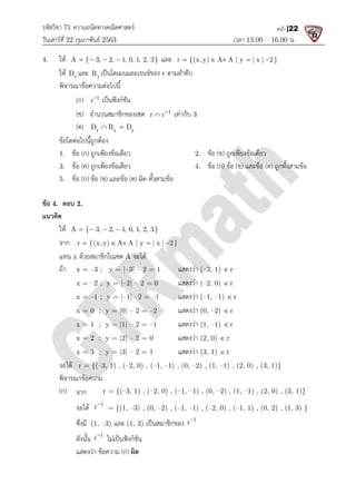 รหัสวิชา 71 ความถนัดทางคณิตศาสตร
วันเสารที่ 22 กุมภาพันธ 2563
4. ให A { 3, 2, 1, 0, 1, 2, 3}
   
ให r
D และ r
R เปนโดเมนและเรนจของ
พิจารณาขอความตอไปนี้
(ก) 1
r
เปนฟงกชัน
(ข) จํานวนสมาชิกของเซต
(ค) r r r
D R D
 
ขอใดตอไปนี้ถูกตอง
1. ขอ (ก) ถูกเพียงขอเดียว
3. ขอ (ค) ถูกเพียงขอเดียว
5. ขอ (ก) ขอ (ข) และขอ
ขอ 4. ตอบ 2.
แนวคิด
ให A { 3, 2, 1, 0, 1, 2, 3}
   
จาก r {(x, y) A A | y | x | 2}
    
แทน x ดวยสมาชิกในเซต A
ถา x = –3 ; y = |–
x = –2 ; y = |–2|
x = –1 ; y = |–1|
x = 0 ; y = |0|
x = 1 ; y = |1|
x = 2 ; y = |2|
x = 3 ; y = |3|
จะได r = {(–3, 1) , (–
พิจารณาขอความ
(ก) จาก r = {(–3, 1) , (
จะได 1
r
= {(1,
ซึ่งมี (1, –3) และ (1, 3)
ดังนั้น 1
r
ไมเปนฟงกชัน
แสดงวา ขอความ (ก)
ความถนัดทางคณิตศาสตร
เวลา 13.00
A { 3, 2, 1, 0, 1, 2, 3}
    และ r {(x,y) A A | y | x | 2}
    
เปนโดเมนและเรนจของ r ตามลําดับ
เปนฟงกชัน
จํานวนสมาชิกของเซต 1
r r
 เทากับ 3
r r r
D R D
 
ถูกเพียงขอเดียว 2. ขอ (ข) ถูกเพียงขอเดียว
ถูกเพียงขอเดียว 4. ขอ (ก) ขอ (ข) และขอ
และขอ (ค) ผิด ทั้งสามขอ
A { 3, 2, 1, 0, 1, 2, 3}
   
r {(x,y) A A | y | x | 2}
    
A จะได
–3| – 2 = 1 แสดงวา (–3, 1) r

2| – 2 = 0 แสดงวา (–2, 0) r

1| –2 = –1 แสดงวา (–1, –1) r

x = 0 ; y = |0| – 2 = –2 แสดงวา (0, –2) r

x = 1 ; y = |1| – 2 = –1 แสดงวา (1, –1) r

x = 2 ; y = |2| – 2 = 0 แสดงวา (2, 0) r

x = 3 ; y = |3| – 2 = 1 แสดงวา (3, 1) r

–2, 0) , (–1, –1) , (0, –2) , (1, –1) , (2, 0) , (3, 1)}
3, 1) , (–2, 0) , (–1, –1) , (0, –2) , (1, –1) , (2, 0) , (3, 1)}
= {(1, –3) , (0, –2) , (–1, –1) , (–2, 0) , (–1, 1) , (0, 2) , (1, 3) }
(1, 3) เปนสมาชิกของ 1
r
ไมเปนฟงกชัน
) ผิด
13.00 – 16.00 น.
หน้า |22
r {(x, y) A A | y | x | 2}
    
ถูกเพียงขอเดียว
และขอ (ค) ถูกทั้งสามขอ
1) , (2, 0) , (3, 1)}
1) , (2, 0) , (3, 1)}
1, 1) , (0, 2) , (1, 3) }
 