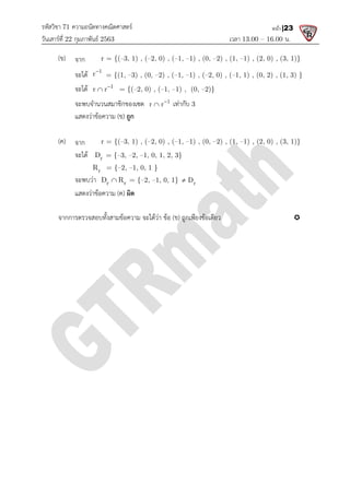 รหัสวิชา 71 ความถนัดทางคณิตศาสตร
วันเสารที่ 22 กุมภาพันธ 2563
(ข) จาก r = {(–3, 1) , (
จะได 1
r
= {(1,
จะได 1
r r
 = {(
จะพบจํานวนสมาชิกของเซต
แสดงวาขอความ (ข)
(ค) จาก r = {(–3, 1) , (
จะได r
D = {–3,
r
R = {–2,
จะพบวา r r
D R

แสดงวาขอความ (ค)
จากการตรวจสอบทั้งสามขอความ จะไดวา ขอ
ความถนัดทางคณิตศาสตร
เวลา 13.00
3, 1) , (–2, 0) , (–1, –1) , (0, –2) , (1, –1) , (2, 0) , (3, 1)}
= {(1, –3) , (0, –2) , (–1, –1) , (–2, 0) , (–1, 1) , (0, 2) , (1, 3) }
= {(–2, 0) , (–1, –1) , (0, –2)}
จะพบจํานวนสมาชิกของเซต 1
r r
 เทากับ 3
ถูก
3, 1) , (–2, 0) , (–1, –1) , (0, –2) , (1, –1) , (2, 0) , (3, 1)}
3, –2, –1, 0, 1, 2, 3}
2, –1, 0, 1 }
r r
D R = {–2, –1, 0, 1} r
D

ผิด
จากการตรวจสอบทั้งสามขอความ จะไดวา ขอ (ข) ถูกเพียงขอเดียว
13.00 – 16.00 น.
หน้า |23
1) , (2, 0) , (3, 1)}
1, 1) , (0, 2) , (1, 3) }
1) , (2, 0) , (3, 1)}

 