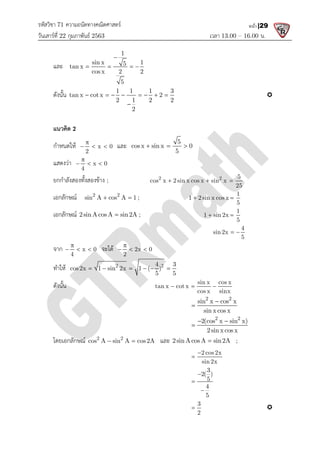 รหัสวิชา 71 ความถนัดทางคณิตศาสตร
วันเสารที่ 22 กุมภาพันธ 2563
และ sin x 1
tan x
cos x 2 2

   
ดังนั้น tan x cotx 2
       
แนวคิด 2
กําหนดให x 0
2

  
แสดงวา x 0
4

  
ยกกําลังสองทั้งสองขาง ;
เอกลักษณ 2 2
sin A cos A 1 ;
 
เอกลักษณ 2sinAcosA sin2A ;

จาก x 0
4

   จะได
ทําให 2 2
cos2x 1 sin 2x 1 ( )
     
ดังนั้น
โดยเอกลักษณ 2 2
cos A sin A cos2A
 
ความถนัดทางคณิตศาสตร
เวลา 13.00
1
sin x 1
5
cos x 2 2
5

   
1 1 1 3
tan x cotx 2
2 1 2 2
2
       

x 0
   และ 5
cos x sin x 0
5
  
x 0
2 2
cos x 2 sin x cos x sin x
  
2 2
sin A cos A 1 ;
  1 2 sin x cos x
 
2sinAcosA sin2A ;
 1 sin 2x
 
sin2x  
จะได 2x 0
2

  
2 2
4 3
cos2x 1 sin 2x 1 ( )
5 5
     
sin x cos x
tan x cot x
cos x sinx
  
2 2
sin x cos x
sin x cos x


2 2
2(cos x sin x)
2sin x cos x
 

2 2
cos A sin A cos2A
  และ 2sinAcosA sin2A

2 cos2x
sin 2x


3
2( )
5
4
5



3
2

13.00 – 16.00 น.
หน้า |29

5
cos x 2 sin x cos x sin x
25
  
1
1 2 sin x cos x
5
 
1
1 sin 2x
5
 
4
sin2x
5
 
sin x cos x
cos x sinx
2 2
sin x cos x
sin x cos x
2 2
2(cos x sin x)
2sin x cos x
 
2sinAcosA sin2A ;

 