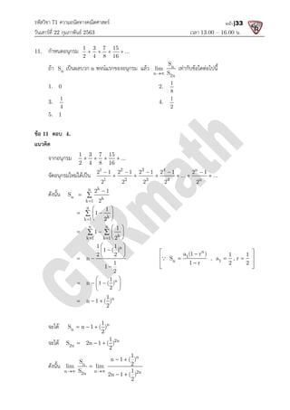 รหัสวิชา 71 ความถนัดทางคณิตศาสตร
วันเสารที่ 22 กุมภาพันธ 2563
11. กําหนดอนุกรม 1 3 7 15
2 4 8 16
   
ถา n
S เปนผลบวก n พจนแรกของอนุกรม
1. 0
3.
1
4
5. 1
ขอ 11 ตอบ 4.
แนวคิด
จากอนุกรม 1 3 7 15
2 4 8 16
   
จัดอนุกรมใหมไดเปน
1 2 3 4 n
1 2 3 4 n
2 1 2 1 2 1 2 1 2 1
2 2 2 2 2
    
ดังนั้น
k
n
n k
k 1
2 1
S
2


 
n
k 1
1
2

 
 
 
 

n n
k 1 k 1
1
 
 
 
1 1
1 ( )
2 2
n
1
 
 
 
 
n 1 ( )
 
  
 
 
n 1 ( )
  
จะได n
1
S n 1 ( )
2
  
จะได 2n
S 2n 1 ( )
  
ดังนั้น n
n n
2n
S
lim lim
S 1
 

ความถนัดทางคณิตศาสตร
เวลา 13.00
1 3 7 15
...
2 4 8 16
   
พจนแรกของอนุกรม แลว n
n 2n
S
lim
S

เทากับขอใดตอไปนี้
2.
1
8
4.
1
2
1 3 7 15
...
2 4 8 16
   
1 2 3 4 n
1 2 3 4 n
2 1 2 1 2 1 2 1 2 1
... ...
2 2 2 2 2
    
     
k
k
2 1
2

k
1
1
2
 
 
 
 
n n
k
k 1 k 1
1
1
2
 
 
   
 
 
n
1 1
1 ( )
2 2
1
1
2
 

 
 

n
1
n 1
a (1 r )
S , a , r
1 r 2 2
 

 
  

 
 

n
1
n 1 ( )
2
 
  
 
 
n
1
n 1 ( )
2
  
n
1
S n 1 ( )
2
  
2n
1
S 2n 1 ( )
2
  
n
2n
1
n 1 ( )
2
lim lim
S 1
2n 1 ( )
2
 
 
 
13.00 – 16.00 น.
หน้า |33
เทากับขอใดตอไปนี้
2 1 2 1 2 1 2 1 2 1
... ...
    
     
n
n 1
a (1 r ) 1 1
S , a , r
1 r 2 2
 
 
  
 
 
 