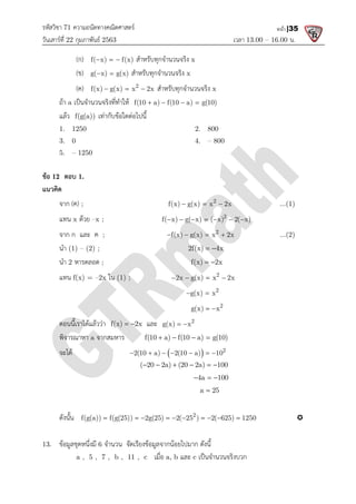 รหัสวิชา 71 ความถนัดทางคณิตศาสตร
วันเสารที่ 22 กุมภาพันธ 2563
(ก) f( x) f(x)
  
(ข) g( x) g(x)
 
(ค) f(x) g(x) x 2x
  
ถา a เปนจํานวนจริงที่ทําให
แลว f(g(a)) เทากับขอใดตอไปนี้
1. 1250
3. 0
5. – 1250
ขอ 12 ตอบ 1.
แนวคิด
จาก (ค) ;
แทน x ดวย –x ;
จาก ก และ ค ;
นํา (1) – (2) ;
นํา 2 หารตลอด ;
แทน f(x) = –2x ใน (1) ;
ตอนนี้เราไดแลววา f(x) 2x
 
พิจารณาหา a จากสมหาร
จะได
ดังนั้น f(g(a)) f(g(25)) 2g(25) 2( 25 ) 2( 625) 1250
         
13. ขอมูลชุดหนึ่งมี 6 จํานวน จัดเรียงขอมูลจากนอยไปมาก ดังนี้
a , 5 , 7 , b , 11 , c
ความถนัดทางคณิตศาสตร
เวลา 13.00
f( x) f(x)
   สําหรับทุกจํานวนจริง x
g( x) g(x) สําหรับทุกจํานวนจริง x
2
f(x) g(x) x 2x
   สําหรับทุกจํานวนจริง x
เปนจํานวนจริงที่ทําให f(10 a) f(10 a) g(10)
   
เทากับขอใดตอไปนี้
2. 800
4. – 800
2
f(x) g(x) x 2x
  
2
f( x) g( x) ( x) 2( x)
      
2
f(x) g(x) x 2x
   
2f(x) 4x
 
f(x) 2x
 
(1) ; 2
2x g(x) x 2x
   
2
g(x) x
 
2
g(x) x
 
f(x) 2x
  และ 2
g(x) x
 
f(10 a) f(10 a) g(10)
   
  2
2(10 a) 2(10 a) 10
      
( 20 2a) (20 2a) 100
     
4a 100
  
a 25

2
f(g(a)) f(g(25)) 2g(25) 2( 25 ) 2( 625) 1250
         
จํานวน จัดเรียงขอมูลจากนอยไปมาก ดังนี้
a , 5 , 7 , b , 11 , c เมื่อ a, b และ c เปนจํานวนจริงบวก
13.00 – 16.00 น.
หน้า |35
...(1)
f( x) g( x) ( x) 2( x)
...(2)
f(g(a)) f(g(25)) 2g(25) 2( 25 ) 2( 625) 1250 
 