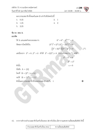 รหัสวิชา 71 ความถนัดทางคณิตศาสตร
วันเสารที่ 22 กุมภาพันธ 2563
ผลบวกของสมาชิกทั้งหมดในเซต
1. 0.25
3. 1.25
5. 2.25
ขอ 14 ตอบ 2.
แนวคิด
ให A แทนเซตคําตอบของสมการ
จัดสมการใหมไดเปน
แตเนื่องจาก x x
3 0 , 2 0
 
ดังนั้น
นั่นคือ A = {0}
โดยที่ x
B {2 | x A}
 
จะได B = { 0
2 } = {1}
ดังนั้นผลบวกของสมาชิกทั้งหมดของเซต
15. จากการสํารวจจํานวนสมาชิกในครัวเรือนของ
จํานวนสมาชิกในครัวเรือน
ความถนัดทางคณิตศาสตร
เวลา 13.00
ผลบวกของสมาชิกทั้งหมดในเซต B เทากับขอใดตอไปนี้
2. 1
4. 2
แทนเซตคําตอบของสมการ x x 2x 1
9 6 2 0

  
x 2 x x x 2
(3 ) (2 )(3 ) 2(2 ) 0
  
  
x x x x
3 2(2 ) 3 2 0
  
x x
3 0 , 2 0
  ทําให x x
3 2(2 ) 0
  ดังนั้นจากสมการ (*)
x x
3 2 0
 
x x
3 2

x 0

B {2 | x A}
} = {1}
ดังนั้นผลบวกของสมาชิกทั้งหมดของเซต B เทากับ 1
จากการสํารวจจํานวนสมาชิกในครัวเรือนของ 30 ครัวเรือน มีตารางแสดงความถี่สะสมสัมพัทธ ดังนี้
จํานวนสมาชิกในครัวเรือน (คน) ความถี่สะสมสัมพัทธ
13.00 – 16.00 น.
หน้า |38
x x 2x 1
9 6 2 0

  
x 2 x x x 2
(3 ) (2 )(3 ) 2(2 ) 0
  
x x x x
3 2(2 ) 3 2 0
   ...(*)
(*) จะไดวา
x x
3 2 0
 
x x
3 2

x 0


ครัวเรือน มีตารางแสดงความถี่สะสมสัมพัทธ ดังนี้
 