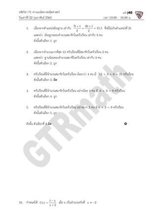 รหัสวิชา 71 ความถนัดทางคณิตศาสตร
วันเสารที่ 22 กุมภาพันธ 2563
1. เนื่องจากตําแหนงมัธยฐาน เทากับ
แสดงวา มัธยฐานของจํานวนสมาชิกในครัวเรือน เทากับ
ดังนั้นตัวเลือก 1. ถูก
2. เนื่องจากจํานวนมากที่สุด
แสดงวา ฐานนิยมของจํานวนสมาชิในครัวเรือน เทากับ
ดังนั้นตัวเลือก 2. ถูก
3. ครัวเรือนที่มีจํานวนสมาชิกในครัวเรือน นอยกวา
ดังนั้นตัวเลือก 3. ผิด
4. ครัวเรือนที่มีจํานวนสมาชิกในครัวเรือน อยางนอย
ดังนั้นตัวเลือก 4. ถูก
5. ครัวเรือนที่มีจํานวนสมาชิกในครัวเรื
ดังนั้นตัวเลือก 5. ถูก
ดังนั้น ตัวเลือกที่ 3 ผิด
16. กําหนดให 1 x
f(x)
x 2



ความถนัดทางคณิตศาสตร
เวลา 13.00
เนื่องจากตําแหนงมัธยฐาน เทากับ N 1 30 1
15.5
2 2
 
  ซึ่งมีไมเกินตําแหนงที่
แสดงวา มัธยฐานของจํานวนสมาชิกในครัวเรือน เทากับ 3 คน
เนื่องจากจํานวนมากที่สุด 12 ครัวเรือนที่มีสมาชิกในครัวเรือน 3 คน
แสดงวา ฐานนิยมของจํานวนสมาชิในครัวเรือน เทากับ 3 คน
ครัวเรือนที่มีจํานวนสมาชิกในครัวเรือน นอยกวา 4 คน มี 12 + 3 + 6 = 21
ครัวเรือนที่มีจํานวนสมาชิกในครัวเรือน อยางนอย 4 คน มี 6 + 3 = 9
ครัวเรือนที่มีจํานวนสมาชิกในครัวเรือน อยางมาก 2 คน มี 6 + 3 = 9 ครัวเรือน
1 x
x 2


เมื่อ x เปนจํานวนจริงที่ x 2
 
13.00 – 16.00 น.
หน้า |40
ซึ่งมีไมเกินตําแหนงที่ 21
12 + 3 + 6 = 21 ครัวเรือน
6 + 3 = 9 ครัวเรือน
ครัวเรือน

 