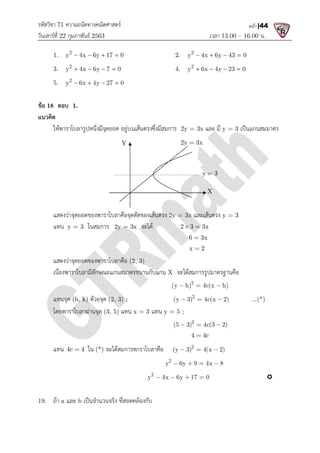 รหัสวิชา 71 ความถนัดทางคณิตศาสตร
วันเสารที่ 22 กุมภาพันธ 2563
1. 2
y 4x 6y 17 0
   
3. 2
y 4x 6y 7 0
   
5. 2
y 6x 4y 27 0
   
ขอ 18 ตอบ 1.
แนวคิด
ใหพาราโบลารูปหนึ่งมีจุดยอด อยูบนเสนตรงซึ่งมีสมการ
แสดงวาจุดยอดของพาราโบลาคือจุดตัดของเสนตรง
แทน y = 3 ในสมการ 2y = 3x
แสดงวาจุดยอดของพาราโบลาคือ
เนื่องพาราโบลามีลักษณะแกนสมาตรขนานกับแกน
แทนจุด (h, k) ดวยจุด (2, 3) ;
โดยพาราโบลาผานจุด (3, 5)
แทน 4c 4
 ใน (*) จะไดสมการพาราโบลาคือ
19. ถา a และ b เปนจํานวนจริง ที่สอดคลองกับ
ความถนัดทางคณิตศาสตร
เวลา 13.00
y 4x 6y 17 0
    2. 2
y 4x 6y 43 0
   
y 4x 6y 7 0
    4. 2
y 6x 4y 23 0
   
y 6x 4y 27 0
   
ใหพาราโบลารูปหนึ่งมีจุดยอด อยูบนเสนตรงซึ่งมีสมการ 2y = 3x และ มี y = 3
แสดงวาจุดยอดของพาราโบลาคือจุดตัดของเสนตรง 2y = 3x และเสนตรง y = 3
2y = 3x จะได 2 3 3x
 
6 3x

x 2

แสดงวาจุดยอดของพาราโบลาคือ (2, 3)
เนื่องพาราโบลามีลักษณะแกนสมาตรขนานกับแกน X จะไดสมการรูปมาตรฐานคือ
2
(y h) 4c(x h)
  
(2, 3) ; 2
(y 3) 4c(x 2)
  
(3, 5) แทน x = 3 แทน y = 5 ;
2
(5 3) 4c(3 2)
  
4 4c

จะไดสมการพาราโบลาคือ 2
(y 3) 4(x 2)
  
2
y 6y 9 4x 8
   
2
y 4x 6y 17 0
   
เปนจํานวนจริง ที่สอดคลองกับ
X
Y 2y 3x

y 3

13.00 – 16.00 น.
หน้า |44
y 4x 6y 43 0
   
y 6x 4y 23 0
   
y = 3 เปนแกนสมมาตร
y = 3
จะไดสมการรูปมาตรฐานคือ
(y h) 4c(x h)
(y 3) 4c(x 2) ...(*)
(y 3) 4(x 2)
y 6y 9 4x 8

 
