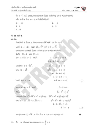 รหัสวิชา 71 ความถนัดทางคณิตศาสตร
วันเสารที่ 22 กุมภาพันธ 2563
ถา a i 2j
 
 

และขนาดของเวกเตอร
แลว a b b c c a
    
 
   
1. – 18
3. 8
5. 18
ขอ 22 ตอบ 2.
แนวคิด
กําหนดให a, b


และ c

เปนเวกเตอรสามมิติ โดยที่
โดยที่ a i 2j
 
 

จะได
และขนาดของเวกเตอร b

และ
นั่นคือ b 2


และ c 3

จาก a b c 0
  
 
 
จะได
โดยสมบัติ
2
a a a ;
 
  
แทน a 5


;
โดยที่ a c c a ;
  
   
จาก a b c 0
  
 
 
จะได
ดังนั้น
โดยสมบัติ 2 2 2
b c b c 2(b c)
    
  
  
แทน a 5


, b 2


,
จาก (1) และ (2) จะได a b b c c a 5 ( 4) 9
   
23. ถา A เปนเซตคําตอบของอสมการ
ความถนัดทางคณิตศาสตร
เวลา 13.00
และขนาดของเวกเตอร b

และ c

เทากับ 2 และ 3 หนวย ตามลําดับ
a b b c c a
    
   
เทากับขอใดตอไปนี้
2. – 9
4. 9
c

เปนเวกเตอรสามมิติ โดยที่ a b c 0
  
 
 
จะได 2 2 2
a 1 2 0 5
   

b

และ c

เทากับ 2 และ 3 หนวย ตามลําดับ
c 3


จะได a (a b c) a 0
    
 
   
a a a b a c 0
     

    
a a a ;
2
a a b a c 0
    

   
2
( 5) a b a c 0
    

  
5 a b a c 0
    

  
a b a c 5
    

  
a b c a 5
    

  
จะได b c a
  
  
2 2
b c a
  
  
2 2 2
b c b c 2(b c)
    
  
  
;
2 2 2
b c 2(b c) a
   
 
  
b 2 , c 3


; 2 2 2
2 3 2(b c) ( 5)
   
 
4 9 2(b c) 5
   
 
b c 4
  
 
a b b c c a 5 ( 4) 9
          
 
   
เปนเซตคําตอบของอสมการ 1
x 0
x
 
13.00 – 16.00 น.
หน้า |50
หนวย ตามลําดับ
a (a b c) a 0

a b a c 5
a b c a 5 ...(1)
b c a
  
 
2 2
b c a
  
 
2 2 2
b c 2(b c) a
  
2 2 2
2 3 2(b c) ( 5)
4 9 2(b c) 5
b c 4
   ...(2)

 