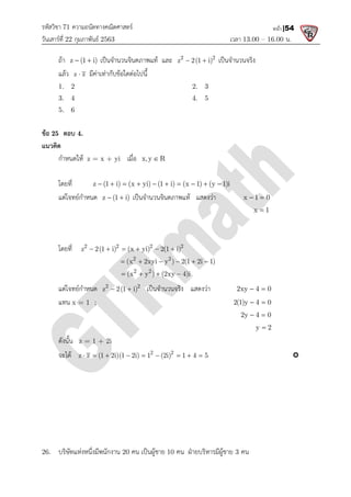 รหัสวิชา 71 ความถนัดทางคณิตศาสตร
วันเสารที่ 22 กุมภาพันธ 2563
ถา z (1 i)
  เปนจํานวนจินตภาพแท และ
แลว z z
 มีคาเทากับขอใดตอไปนี้
1. 2
3. 4
5. 6
ขอ 25 ตอบ 4.
แนวคิด
กําหนดให z = x + yi
โดยที่ z (1 i) (x yi) (1 i) (x 1) (y 1)i
         
แตโจทยกําหนด z (1 i)
 
โดยที่ 2 2 2 2
z 2(1 i) (x yi) 2(1 i)
(x 2xyi y ) 2(1 2i 1)
     
     
   
แตโจทยกําหนด 2 2
z 2(1 i)
 
แทน x = 1 ;
ดังนั้น z = 1 + 2i
จะได z z (1 2i)(1 2i) 1 (2i) 1 4 5
        
26. บริษัทแหงหนึ่งมีพนักงาน 20
ความถนัดทางคณิตศาสตร
เวลา 13.00
เปนจํานวนจินตภาพแท และ 2 2
z 2(1 i)
  เปนจํานวนจริง
มีคาเทากับขอใดตอไปนี้
2. 3
4. 5
z = x + yi เมื่อ x,y R

z (1 i) (x yi) (1 i) (x 1) (y 1)i
         
z (1 i)
  เปนจํานวนจินตภาพแท แสดงวา x 1 0
 
x 1
2 2 2 2
2 2
2 2
z 2(1 i) (x yi) 2(1 i)
(x 2xyi y ) 2(1 2i 1)
(x y ) (2xy 4)i
     
     
   
2 2
z 2(1 i)
  เปนจํานวนจริง แสดงวา 2xy 4 0
 
2(1)y 4 0
 
2y 4 0
 
2 2
z z (1 2i)(1 2i) 1 (2i) 1 4 5
        
20 คน เปนผูชาย 10 คน ฝายบริหารมีผูชาย 3 คน
13.00 – 16.00 น.
หน้า |54
เปนจํานวนจริง
x 1 0
 
x 1

2xy 4 0
 
2(1)y 4 0
 
2y 4 0
 
y 2


 