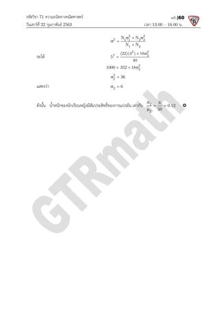 รหัสวิชา 71 ความถนัดทางคณิตศาสตร
วันเสารที่ 22 กุมภาพันธ 2563
จะได
แสดงวา
ดังนั้น น้ําหนักของนักเรียนหญิงมีสัมประสิทธิ์ของการแปรผัน เทากับ
ความถนัดทางคณิตศาสตร
เวลา 13.00
2 2
2 1 1 2 2
1 2
N N
N N
  
 

2 2
2 2
(22)(4 ) 18
5
40
 

2
2
1000 352 18
  
2
2 36
 
2 6
 
ดังนั้น น้ําหนักของนักเรียนหญิงมีสัมประสิทธิ์ของการแปรผัน เทากับ 2
2
6
50

 

13.00 – 16.00 น.
หน้า |60
6
0.12
50
  
 