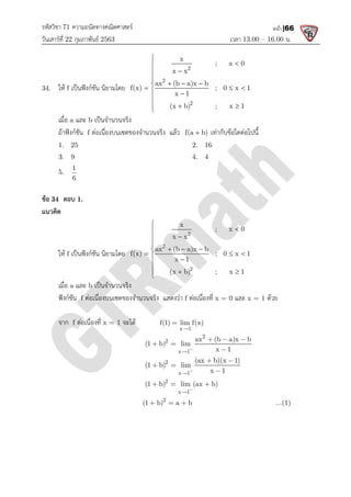 รหัสวิชา 71 ความถนัดทางคณิตศาสตร
วันเสารที่ 22 กุมภาพันธ 2563
34. ให f เปนฟงกชัน นิยามโดย
เมื่อ a และ b เปนจํานวนจริง
ถาฟงกชัน f ตอเนื่องบนเซตของจํานวนจริง แลว
1. 25
3. 9
5.
1
6
ขอ 34 ตอบ 1.
แนวคิด
ให f เปนฟงกชัน นิยามโดย
เมื่อ a และ b เปนจํานวนจริง
ฟงกชัน f ตอเนื่องบนเซตของจํานวนจริง แสดงวา
จาก f ตอเนื่องที่ x = 1 จะได
ความถนัดทางคณิตศาสตร
เวลา 13.00
เปนฟงกชัน นิยามโดย
2
2
2
x
; x 0
x x
ax (b a)x b
f(x) ; 0 x 1
x 1
(x b) ; x 1






  

  
 

  

เปนจํานวนจริง
ตอเนื่องบนเซตของจํานวนจริง แลว f(a b)
 เทากับขอใดตอไปนี้
2. 16
4. 4
2
2
2
x
; x 0
x x
ax (b a)x b
f(x) ; 0 x 1
x 1
(x b) ; x 1






  

  
 

  

เปนจํานวนจริง
ตอเนื่องบนเซตของจํานวนจริง แสดงวา f ตอเนื่องที่ x = 0 และ x = 1
จะได
x 1
f(1) lim f(x)


2
2
x 1
ax (b a)x b
(1 b) lim
x 1


  
 

2
x 1
(ax b)(x 1)
(1 b) lim
x 1


 
 

2
x 1
(1 b) lim (ax b)


  
2
(1 b) a b
  
13.00 – 16.00 น.
หน้า |66
; x 0
f(x) ; 0 x 1
(x b) ; x 1
  
เทากับขอใดตอไปนี้
; x 0
f(x) ; 0 x 1
(x b) ; x 1
  
x = 1 ดวย
ax (b a)x b
  
...(1)
 