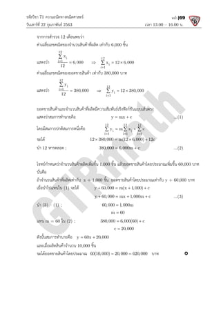 รหัสวิชา 71 ความถนัดทางคณิตศาสตร
วันเสารที่ 22 กุมภาพันธ 2563
จากการสํารวจ 12 เดือนพบวา
คาเฉลี่ยเลขคณิตของจํานวนสินคาที่ผลิต เทากับ
แสดงวา
12
i
i 1
x
6,000
12
 

คาเฉลี่ยเลขคณิตของยอดขายสินคา เทากับ
แสดงวา
12
i
i 1
y
380,000
12
 

ยอดขายสินคาและจํานวนสินคาที่ผลิตมีความสัมพันธเชิงฟงกชันแบบเสนตรง
แสดงวาสมการทํานายคือ
โดยมีสมการปกติสมการหนึ่งคือ
จะได
นํา 12 หารตลอด ;
โจทยกําหนดวาจํานวนสินคาผลิตเพิ่มขึ้น
นั่นคือ
ถาจํานวนสินคาที่ผลิตเทากับ
เมื่อนําไปแทนใน (1) จะได
นํา (3) – (1) ;
แทน m = 60 ใน (2) ;
ดังนั้นสมการทํานายคือ y 60x 20,000
และเมื่อผลิตสินคาจํานวน 10,000
จะไดยอดขายสินคาโดยประมาณ
ความถนัดทางคณิตศาสตร
เวลา 13.00
เดือนพบวา
คาเฉลี่ยเลขคณิตของจํานวนสินคาที่ผลิต เทากับ 6,000 ชิ้น
6,000
12
i
i 1
x 12 6,000

  

คาเฉลี่ยเลขคณิตของยอดขายสินคา เทากับ 380,000 บาท
380,000
12
i
i 1
y 12 380,000

  

ยอดขายสินคาและจํานวนสินคาที่ผลิตมีความสัมพันธเชิงฟงกชันแบบเสนตรง
y mx c
 
โดยมีสมการปกติสมการหนึ่งคือ
12 12 12
i i
i 1 i 1 i 1
y m x c
  
 
  
12 380,000 m(12 6,000) 12c
   
380,000 6,000m c
 
โจทยกําหนดวาจํานวนสินคาผลิตเพิ่มขึ้น 1,000 ชิ้น แลวยอดขายสินคาโดยประมาณเพิ่มขึ้น
ถาจํานวนสินคาที่ผลิตเทากับ x + 1,000 ชิ้น ยอดขายสินคาโดยประมาณเทากับ
y 60,000 m(x 1,000) c
   
y 60,000 mx 1,000m c
   
60,000 1,000m

m 60

380,000 6,000(60) c
 
c 20,000

y 60x 20,000
 
10,000 ชิ้น
จะไดยอดขายสินคาโดยประมาณ 60(10,000) 20,000 620,000
  บาท
13.00 – 16.00 น.
หน้า |69
...(1)
12 380,000 m(12 6,000) 12c
...(2)
ชิ้น แลวยอดขายสินคาโดยประมาณเพิ่มขึ้น 60,000 บาท
ชิ้น ยอดขายสินคาโดยประมาณเทากับ y + 60,000 บาท
...(3)

 