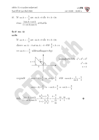 รหัสวิชา 71 ความถนัดทางคณิตศาสตร
วันเสารที่ 22 กุมภาพันธ 2563
37. ให 5
sec A
3
  และ sin A 0
คาของ
5sinA cotA
1 cotAcosecA


ขอ 37 ตอบ 52
แนวคิด
ให 5
sec A
3
  และ sin A 0
เนื่องจาก sec A < 0 แต
จาก 5
sec A
3
  จะไดสามเหลี่ยมมุมฉาก ดังรูป
จากรูปจะได sin( A)
  
cot( A)
  
ดังนั้น 5sin A cotA 13 16
1 cotA cosec A 3 5 15 4 1


x 4

ความถนัดทางคณิตศาสตร
เวลา 13.00
sin A 0
 เมื่อ 0 A 2
  
5sinA cotA
1 cotAcosecA
เทากับเทาใด
sin A 0
 เมื่อ 0 A 2
  
แต sin A > 0 ทําให A
2

  
จะไดสามเหลี่ยมมุมฉาก ดังรูป
โดยทฤษฎีบทปทาโกรัส
4
sin( A)
5
  
4
sin A
5
  ทําให cosecA
3
cot( A)
4
  
3
cotA
4
  
3
cotA
4
  
4 3 3
5( ) ( ) 4
5sin A cotA 13 16
5 4 4 52
1 cotA cosec A 3 5 15 4 1
1 ( )( ) 1
4 4 16
  
    
  
5
3
A
13.00 – 16.00 น.
หน้า |72
โดยทฤษฎีบทปทาโกรัส 2 2 2
x 3 5
 
2
x 16

x 4

1 5
cosecA
sin A 4
 
3
4
  
52 
 