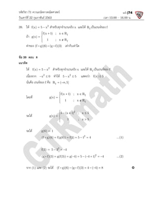 รหัสวิชา 71 ความถนัดทางคณิตศาสตร
วันเสารที่ 22 กุมภาพันธ 2563
39. ให 2
f(x) 5 x
  สําหรับทุกจํานวนจริง
ถา
f(x 1) ; x R
g(x)
1 ; x R
  

 


คาของ (f g)(6) (g f)(3)

 
ขอ 39 ตอบ 8
แนวคิด
ให 2
f(x) 5 x
  สําหรับทุกจํานวนจริง
เนื่องจาก 2
x 0
  ทําให
นั่นคือ เรนจของ f คือ f
R ( ,5]
โดยที่ g(x) 
จะได g(x) 
จะได g(6) = 1
(f g)(6) f(g(6)) f(1) 5 1 4
    

f(3) = 5 3 4
  
(g f)(3) g(f(3)) g( 4) 5 ( 4 1) 4
        

จาก (1) และ (2) จะได (f g)(6) (g f)(3) 4 ( 4) 8
ความถนัดทางคณิตศาสตร
เวลา 13.00
สําหรับทุกจํานวนจริง x และให f
R เปนเรนจของ f
f
f
f(x 1) ; x R
1 ; x R
 

(f g)(6) (g f)(3)
  เทากับเทาใด
สําหรับทุกจํานวนจริง x และให f
R เปนเรนจของ f
ทําให 2
5 x 5
  แสดงวา f(x) 5

f
R ( ,5]
 
f
f
f(x 1) ; x R
g(x)
1 ; x R
  

 



2
5 (x 1) ; x 5
g(x)
1 ; x 5
   

 



2
(f g)(6) f(g(6)) f(1) 5 1 4
    
2
5 3 4
  
2
(g f)(3) g(f(3)) g( 4) 5 ( 4 1) 4
        
(f g)(6) (g f)(3) 4 ( 4) 8
    
 
13.00 – 16.00 น.
หน้า |74
...(1)
...(2)

 