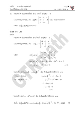 รหัสวิชา 71 ความถนัดทางคณิตศาสตร
วันเสารที่ 22 กุมภาพันธ 2563
43. กําหนดให A เปนเมทริกซที่มีมิติ
และเมทริกซผูกพันของ A คือ
คาของ  
det x adj(A) เทากับเทาใด
ขอ 43 ตอบ 1,323
แนวคิด
กําหนดให A เปนเมทริกซที่มีมิติ
และเมทริกซผูกพันของ A คือ
จะไดวา det adj(A) 2 x 2 2 x
det adj(A)
det adj(A)
โดยสมบัติ  
det adj(A) det(A)

จากสมการ (1) จะได
แทน det(A) 7
  ;
โดยสมบัติ n
det(kA) k det(A)

ดังนั้น  
det x adj(A) det 3adj(A) 3 det(A) 27( 7) 1,323
    
ความถนัดทางคณิตศาสตร
เวลา 13.00
เปนเมทริกซที่มีมิติ 3 3
 โดยที่ det(A) 7
 
คือ
4 1 x
adj(A) 2 x 2
1 5 1
 
 
 
  
 
 

 
เมื่อ x เปนจํานวนจริงบวก
เทากับเทาใด
เปนเมทริกซที่มีมิติ 3 3
 โดยที่ det(A) 7
 
คือ
4 1 x
adj(A) 2 x 2
1 5 1
 
 
 
  
 
 

 
 
4 1 x 4 1
det adj(A) 2 x 2 2 x
1 5 1 1 5
   
   
 
 
det adj(A)  (–4x + 2 + 10x) – ( 2
x – 40 + 2)
 
det adj(A)  2
x 6x 40
  
 
n 1
det adj(A) det(A)

 เมื่อ A เปนเมทริกซจัตุรัสขนาด
 
3 1 2
det(A) x 6x 40

   
3 1 2
( 7) x 6x 40

    
2
x 6x 9 0
  
2
(x 3) 0
 
x 3

n
det(kA) k det(A)
 เมื่อ A เปนเมทริกซจัตุรัสขนาด n n

   
3 1
3 2
det x adj(A) det 3adj(A) 3 det(A) 27( 7) 1,323

    
13.00 – 16.00 น.
หน้า |79
เปนจํานวนจริงบวก
40 + 2)
...(1)
เปนเมทริกซจัตุรัสขนาด n n

det(A) x 6x 40
   
( 7) x 6x 40
    
n n

3 2
det x adj(A) det 3adj(A) 3 det(A) 27( 7) 1,323
     
 