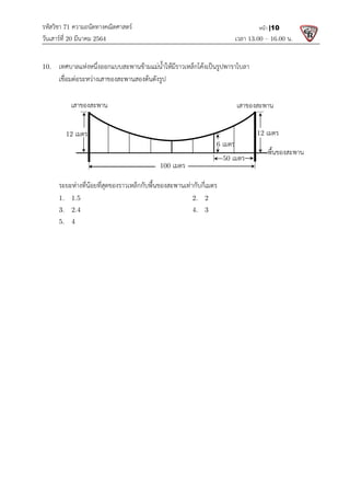 รหัสวิชา 71 ความถนัดทางคณิตศาสตร
วันเสารที่ 20 มีนาคม 2564                                                 
10.  เทศบาลแหงหนึ่งออกแบบสะพานขามแมน้ําใหมีราวเหล็กโคงเปนรูปพาราโบลา
  เชื่อมตอระหวางเสาของสะพ
 
 
 
 
 
 
 
 
  ระยะหางที่นอยที่สุดของราวเหล็กกับพื้นของสะพานเทากับกี่เมตร
  1.   1.5
  3.   2.4
  5.   4 
 
 
 
เสาของสะพาน 
12 เมตร 
ความถนัดทางคณิตศาสตร 
                                                            เวลา 13.0
เทศบาลแหงหนึ่งออกแบบสะพานขามแมน้ําใหมีราวเหล็กโคงเปนรูปพาราโบลา 
เชื่อมตอระหวางเสาของสะพานสองตนดังรูป 
ระยะหางที่นอยที่สุดของราวเหล็กกับพื้นของสะพานเทากับกี่เมตร  
    2.   2 
    4.   3 
6 เมตร  
 
เสาของสะพาน
100 เมตร 
50 เมตร 
13.00 – 16.00 น. 
หนา |10
 
เสาของสะพาน 
12 เมตร 
พื้นของสะพาน 
 