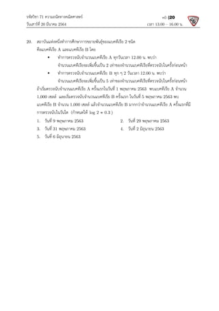 รหัสวิชา 71 ความถนัดทางคณิตศาสตร
วันเสารที่ 20 มีนาคม 2564                                                 
20.  สถาบันแหงหนึ่งทําการศึกษาการขยายพันธุของแบคทีเรีย
  คือแบคทีเรีย A และแบคทีเรีย
    ทําการตรวจนับจํานวนแบคทีเรีย
จํานวนแบคทีเรียจะเพิ่มขึ้นเปน
       ทําการตรวจนับจํานวนแบคทีเรีย
จํานวนแบคทีเรียจะเพิ่มขึ้นเปน
  ถาเริ่มตรวจนับจํานวนแบคทีเรีย
  1,000 เซลล และเริ่มตรวจนับจํานวนแบคทีเรีย
แบคทีเรีย B จํานวน 1,000 
การตรวจนับในวันใด  (กําหนดให
  1.   วันที่ 9 พฤษภาคม 2563
  3.   วันที่ 31 พฤษภาคม 2563
  5.   วันที่ 6 มิถุนายน 2563
 
 
 
 
 
 
 
 
 
 
 
 
 
 
 
 
 
 
 
ความถนัดทางคณิตศาสตร 
                                                            เวลา 13.0
ศึกษาการขยายพันธุของแบคทีเรีย 2 ชนิด 
และแบคทีเรีย B โดย 
ทําการตรวจนับจํานวนแบคทีเรีย A ทุกวันเวลา 12.00 น. พบวา 
จํานวนแบคทีเรียจะเพิ่มขึ้นเปน 2 เทาของจํานวนแบคทีเรียที่ตรวจนับในครั้งกอนหนา
ทําการตรวจนับจํานวนแบคทีเรีย B ทุก ๆ 2 วันเวลา 12.00 น. พบวา
จํานวนแบคทีเรียจะเพิ่มขึ้นเปน 5 เทาของจํานวนแบคทีเรียที่ตรวจนับในครั้งกอนหนา
ถาเริ่มตรวจนับจํานวนแบคทีเรีย A ครั้งแรกในวันที่ 1 พฤษภาคม 2563  พบแบคทีเรีย
และเริ่มตรวจนับจํานวนแบคทีเรีย B ครั้งแรก ในวันที่ 5 พฤษภาคม
1,000 เซลล แลวจํานวนแบคทีเรีย B มากกวาจํานวนแบคทีเรีย
กําหนดให log 2 0.3
 )  
2563     2.   วันที่ 29 พฤษภาคม
2563 4.   วันที่ 2 มิถุนายน 2563
2563 
13.00 – 16.00 น. 
หนา |20
 
เทาของจํานวนแบคทีเรียที่ตรวจนับในครั้งกอนหนา 
พบวา 
เทาของจํานวนแบคทีเรียที่ตรวจนับในครั้งกอนหนา 
พบแบคทีเรีย A จํานวน  
พฤษภาคม 2563 พบ
มากกวาจํานวนแบคทีเรีย A ครั้งแรกที่มี
พฤษภาคม 2563 
2563 
 