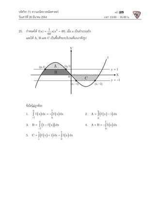 รหัสวิชา 71 ความถนัดทางคณิตศาสตร
วันเสารที่ 20 มีนาคม 2564                                                 
25.   กําหนดให 1
f(x) x(x 49)
60
 
  และให A, B และ C เปนพื้นที่ของบริเวณที่แรเงาดังรูป
  
 
 
 
 
 
 
 
 
 
 
 
  ขอใดไมถูกตอง  
  1.      
0 7
7 0
f x dx dx
f x

 
 
  3.     
 
0
7
B 1 d
f x

 

  5.     
 
s 7
r 0
C f x 1 dx dx
 
 
 
 
 
 
 
 
 
 
 
 
(p,1) A
B
ความถนัดทางคณิตศาสตร 
                                                            เวลา 13.0
2
f(x) x(x 49)
  เมื่อ x เปนจํานวนจริง 
เปนพื้นที่ของบริเวณที่แรเงาดังรูป 

0 7
7 0
dx dx
f x
     2.     
 
q
p
A 1
f x
 

B 1 d
f x x      4.    
7
0
f x
A B dx
  
 
s 7
r 0
1 dx dx
f x

    
 
 
Y
f
(q,1)
A
B
C
0
(r, 1)
 (s, 1)

y 1
y 1
13.00 – 16.00 น. 
หนา |25

A 1 dx
    

f x
A B dx
   
X
y 1

y 1
 
 