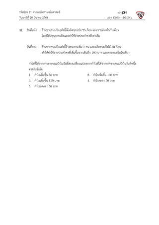 รหัสวิชา 71 ความถนัดทางคณิตศาสตร
วันเสารที่ 20 มีนาคม 2564                                                 
31.  วันที่หนึ่ง  รานขายขนมปงแหงนี้ไดผลิตขนมปง
      โดยมีตนทุนการผลิตและคาใชจายประจําค
 
  วันที่สอง  รานขายขนมปงแหงนี้จางคนงานเพิ่ม
  ทําใหคาใชจายประจําคงที่เพิ่มขึ้
 
  กําไรที่ไดจากการขายขนมปงในวันที่สองเปลี่ยนแปลงจากกําไรที่ไดจากการขายขนมปงในวันที่หนึ่ง
  ตรงกับขอใด 
  1.   กําไรเพิ่มขึ้น 50 บาท
  3.   กําไรเพิ่มขึ้น 150 บาท
  5.   กําไรลดลง 150 บาท
 
 
ความถนัดทางคณิตศาสตร 
                                                            เวลา 13.0
รานขายขนมปงแหงนี้ไดผลิตขนมปง 25 กอน และขายหมดในวันเดียว
ตนทุนการผลิตและคาใชจายประจําคงที่เทาเดิม 
รานขายขนมปงแหงนี้จางคนงานเพิ่ม 1 คน และผลิตขนมปงได 30
ทําใหคาใชจายประจําคงที่เพิ่มขึ้นจากเดิมอีก 100 บาท และขายหมดในวันเดียว
กําไรที่ไดจากการขายขนมปงในวันที่สองเปลี่ยนแปลงจากกําไรที่ไดจากการขายขนมปงในวันที่หนึ่ง
บาท 2.   กําไรเพิ่มขึ้น 100 บาท
บาท 4.   กําไรลดลง 50 บาท 
บาท
13.00 – 16.00 น. 
หนา |31
และขายหมดในวันเดียว 
กอน 
และขายหมดในวันเดียว 
กําไรที่ไดจากการขายขนมปงในวันที่สองเปลี่ยนแปลงจากกําไรที่ไดจากการขายขนมปงในวันที่หนึ่ง 
บาท 
 
 